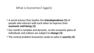 What is Economics? (again)
• A social science that studies the interdependence (1) of
people who interact with each other to improve their
economic well-being (2).
• Our world is complex and dynamic, so the economic plans of
individuals and nations are subject to change (3).
• The central problem Economics seeks to solve is scarcity (4).
 