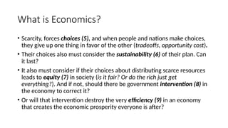 What is Economics?
• Scarcity, forces choices (5), and when people and nations make choices,
they give up one thing in favor of the other (tradeoffs, opportunity cost).
• Their choices also must consider the sustainability (6) of their plan. Can
it last?
• It also must consider if their choices about distributing scarce resources
leads to equity (7) in society (is it fair? Or do the rich just get
everything?). And if not, should there be government intervention (8) in
the economy to correct it?
• Or will that intervention destroy the very efficiency (9) in an economy
that creates the economic prosperity everyone is after?
 