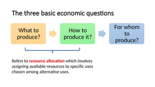 The three basic economic questions
What to
produce?
How to
produce it?
For whom
to
produce?
Refers to resource allocation which involves
assigning available resources to specific uses
chosen among alternative uses.
 