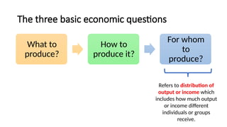 The three basic economic questions
What to
produce?
How to
produce it?
For whom
to
produce?
Refers to distribution of
output or income which
includes how much output
or income different
individuals or groups
receive.
 