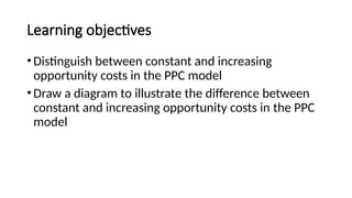 Learning objectives
•Distinguish between constant and increasing
opportunity costs in the PPC model
•Draw a diagram to illustrate the difference between
constant and increasing opportunity costs in the PPC
model
 