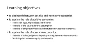 Learning objectives
• To distinguish between positive and normative economics
• To explain the role of positive economics:
• The use of logic, hypotheses and theories
• The role of the ceteris paribus assumption
• The role of empirical evidence and refutation in positive economics
• To explain the role of normative economics:
• The role of value judgments in policy-making in normative economics
• To distinguish between equity and equality
 