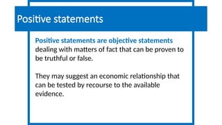 Positive statements are objective statements
dealing with matters of fact that can be proven to
be truthful or false.
They may suggest an economic relationship that
can be tested by recourse to the available
evidence.
Positive statements
 