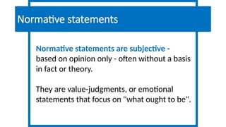Normative statements are subjective -
based on opinion only - often without a basis
in fact or theory.
They are value-judgments, or emotional
statements that focus on "what ought to be".
Normative statements
 