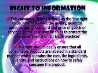 RIGHT TO INFORMATIONThis consumer right is defined as the ‘the right to be informed about the quality, quantity, potency, purity, standard and price of goods or services, as the case may be so as to protect the consumer against unfair trade practices’This right should ideally ensure that all consumable products are labeled in a standard manner which contains the cost, the ingredients, quantity, and instructions on how to safely consume the product.