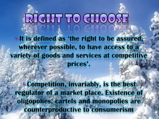 RIGHT TO CHOOSEIt is defined as ‘the right to be assured, wherever possible, to have access to a variety of goods and services at competitive prices’. Competition, invariably, is the best regulator of a market place. Existence of oligopolies, cartels and monopolies are counterproductive to consumerism