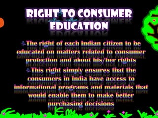 RIGHT TO CONSUMER EDUCATIONThe right of each Indian citizen to be educated on matters related to consumer protection and about his/her rightsThis right simply ensures that the consumers in India have access to informational programs and materials that would enable them to make better purchasing decisions