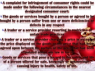 A complaint for infringement of consumer rights could be made under the following circumstances in the nearest designated consumer court:The goods or services bought by a person or agreed to be bought by a person suffer from one or more deficiencies or defects in any respectA trader or a service provider resorting to restrictive or unfair trade practicesA trader or a service provider charging a price in excess of the price displayed on the goods or the price that had been agreed upon between the parties or the price that had been stipulated under any law in forceGoods or services that pose a hazard to the safety and life of a person offered for sale, knowingly or unknowingly, causing injury to health, safety or life.