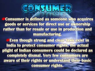 CONSUMERConsumer is defined as someone who acquires goods or services for direct use or ownership rather than for resale or use in production and manufacturing.Even though strong and clear laws exist in India to protect consumer rights, the actual plight of Indian consumers could be declared as completely dismal. Very few consumers are aware of their rights or understand their basic consumer rights. 