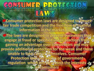 CONSUMER  PROTECTION LAWSConsumer protection laws are designed to ensure fair trade competition and the free flow of truthful information in the marketplace. The laws are designed to prevent businesses that engage in fraud or specified unfair practices from gaining an advantage over competitors and may provide additional protection for the weak and those unable to take care of themselves. Consumer Protection laws are a form of government regulation  which aim to protect the interests of consumers
