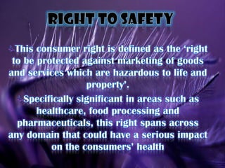 RIGHT TO SAFETYThis consumer right is defined as the ‘right to be protected against marketing of goods and services which are hazardous to life and property’.Specifically significant in areas such as healthcare, food processing and pharmaceuticals, this right spans across any domain that could have a serious impact on the consumers’ health