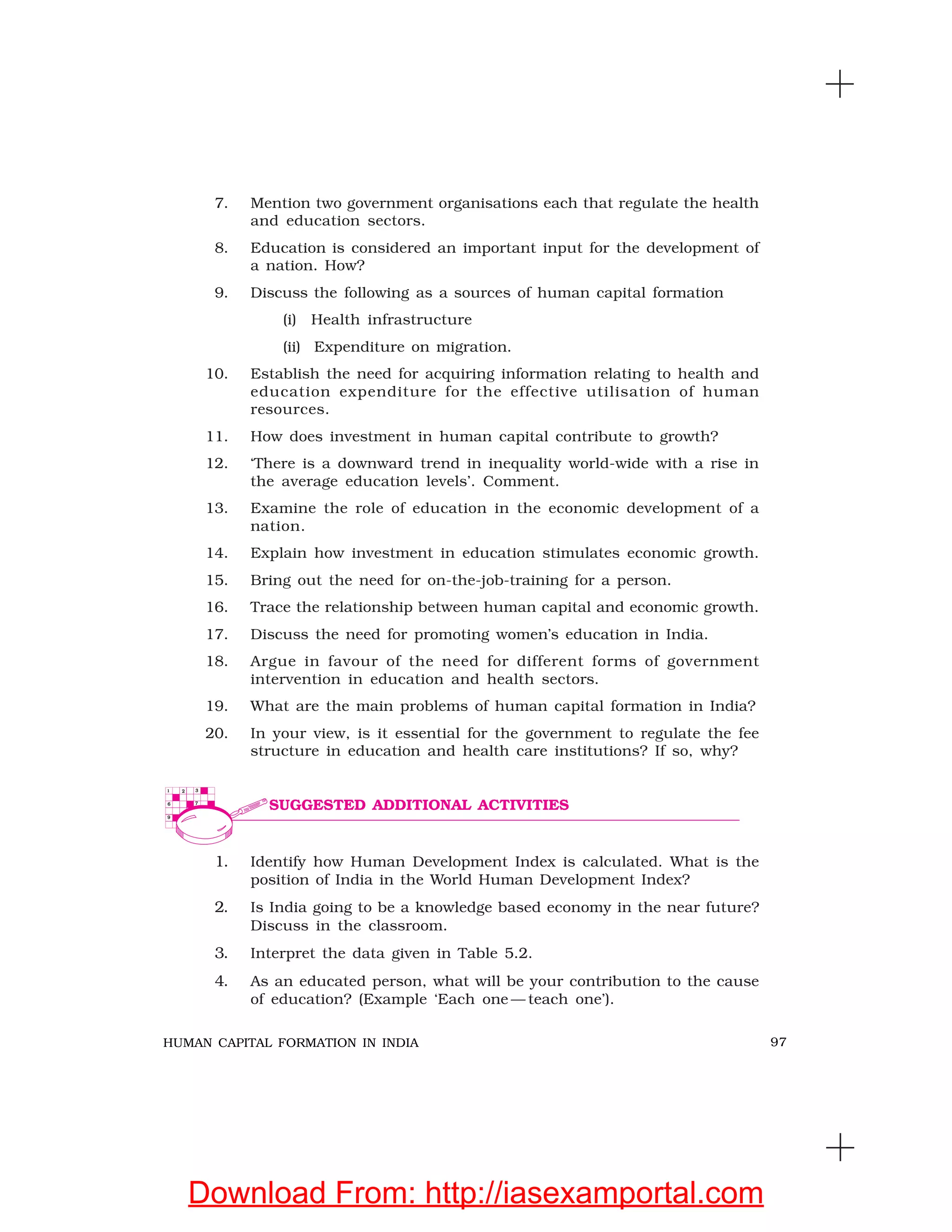 97HUMAN CAPITAL FORMATION IN INDIA
7. Mention two government organisations each that regulate the health
and education sectors.
8. Education is considered an important input for the development of
a nation. How?
9. Discuss the following as a sources of human capital formation
(i) Health infrastructure
(ii) Expenditure on migration.
10. Establish the need for acquiring information relating to health and
education expenditure for the effective utilisation of human
resources.
11. How does investment in human capital contribute to growth?
12. ‘There is a downward trend in inequality world-wide with a rise in
the average education levels’. Comment.
13. Examine the role of education in the economic development of a
nation.
14. Explain how investment in education stimulates economic growth.
15. Bring out the need for on-the-job-training for a person.
16. Trace the relationship between human capital and economic growth.
17. Discuss the need for promoting women’s education in India.
18. Argue in favour of the need for different forms of government
intervention in education and health sectors.
19. What are the main problems of human capital formation in India?
20. In your view, is it essential for the government to regulate the fee
structure in education and health care institutions? If so, why?
1. Identify how Human Development Index is calculated. What is the
position of India in the World Human Development Index?
2. Is India going to be a knowledge based economy in the near future?
Discuss in the classroom.
3. Interpret the data given in Table 5.2.
4. As an educated person, what will be your contribution to the cause
of education? (Example ‘Each one — teach one’).
SUGGESTED ADDITIONAL ACTIVITIES
Download From: http://iasexamportal.com
 