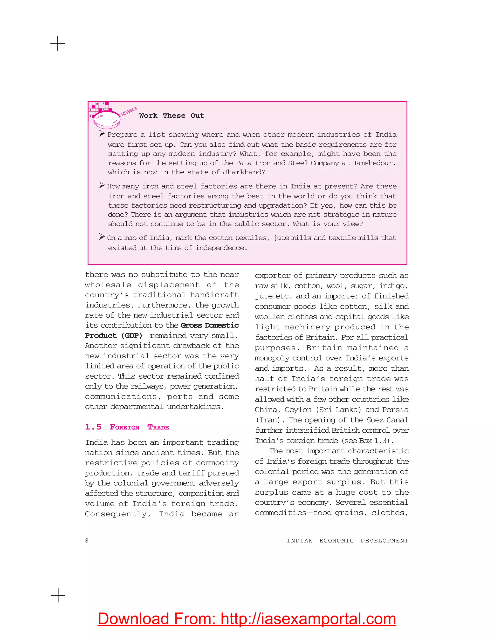 8 INDIAN ECONOMIC DEVELOPMENT
there was no substitute to the near
wholesale displacement of the
country’s traditional handicraft
industries. Furthermore, the growth
rate of the new industrial sector and
its contribution to the Gross Domestic
Product (GDP) remained very small.
Another significant drawback of the
new industrial sector was the very
limited area of operation of the public
sector. This sector remained confined
only to the railways, power generation,
communications, ports and some
other departmental undertakings.
1.5 FOREIGN TRADE
India has been an important trading
nation since ancient times. But the
restrictive policies of commodity
production, trade and tariff pursued
by the colonial government adversely
affected the structure, composition and
volume of India’s foreign trade.
Consequently, India became an
exporter of primary products such as
raw silk, cotton, wool, sugar, indigo,
jute etc. and an importer of finished
consumer goods like cotton, silk and
woollen clothes and capital goods like
light machinery produced in the
factories of Britain. For all practical
purposes, Britain maintained a
monopoly control over India’s exports
and imports. As a result, more than
half of India’s foreign trade was
restricted to Britain while the rest was
allowed with a few other countries like
China, Ceylon (Sri Lanka) and Persia
(Iran). The opening of the Suez Canal
further intensified British control over
India’s foreign trade (see Box 1.3).
The most important characteristic
of India’s foreign trade throughout the
colonial period was the generation of
a large export surplus. But this
surplus came at a huge cost to the
country’s economy. Several essential
commodities—food grains, clothes,
Work These Out
Prepare a list showing where and when other modern industries of India
were first set up. Can you also find out what the basic requirements are for
setting up any modern industry? What, for example, might have been the
reasons for the setting up of the Tata Iron and Steel Company at Jamshedpur,
which is now in the state of Jharkhand?
How many iron and steel factories are there in India at present? Are these
iron and steel factories among the best in the world or do you think that
these factories need restructuring and upgradation? If yes, how can this be
done? There is an argument that industries which are not strategic in nature
should not continue to be in the public sector. What is your view?
On a map of India, mark the cotton textiles, jute mills and textile mills that
existed at the time of independence.
Download From: http://iasexamportal.com
 
