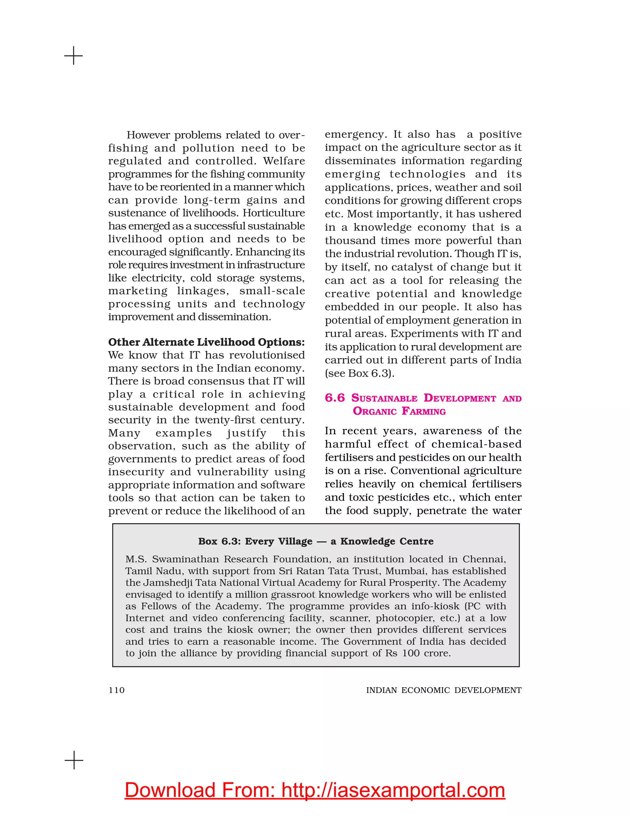 110 INDIAN ECONOMIC DEVELOPMENT
However problems related to over-
fishing and pollution need to be
regulated and controlled. Welfare
programmes for the fishing community
have to be reoriented in a manner which
can provide long-term gains and
sustenance of livelihoods. Horticulture
has emerged as a successful sustainable
livelihood option and needs to be
encouraged significantly. Enhancing its
role requires investment in infrastructure
like electricity, cold storage systems,
marketing linkages, small-scale
processing units and technology
improvement and dissemination.
Other Alternate Livelihood Options:
We know that IT has revolutionised
many sectors in the Indian economy.
There is broad consensus that IT will
play a critical role in achieving
sustainable development and food
security in the twenty-first century.
Many examples justify this
observation, such as the ability of
governments to predict areas of food
insecurity and vulnerability using
appropriate information and software
tools so that action can be taken to
prevent or reduce the likelihood of an
emergency. It also has a positive
impact on the agriculture sector as it
disseminates information regarding
emerging technologies and its
applications, prices, weather and soil
conditions for growing different crops
etc. Most importantly, it has ushered
in a knowledge economy that is a
thousand times more powerful than
the industrial revolution. Though IT is,
by itself, no catalyst of change but it
can act as a tool for releasing the
creative potential and knowledge
embedded in our people. It also has
potential of employment generation in
rural areas. Experiments with IT and
its application to rural development are
carried out in different parts of India
(see Box 6.3).
6.6 SUSTAINABLE DEVELOPMENT AND
ORGANIC FARMING
In recent years, awareness of the
harmful effect of chemical-based
fertilisers and pesticides on our health
is on a rise. Conventional agriculture
relies heavily on chemical fertilisers
and toxic pesticides etc., which enter
the food supply, penetrate the water
Box 6.3: Every Village — a Knowledge Centre
M.S. Swaminathan Research Foundation, an institution located in Chennai,
Tamil Nadu, with support from Sri Ratan Tata Trust, Mumbai, has established
the Jamshedji Tata National Virtual Academy for Rural Prosperity. The Academy
envisaged to identify a million grassroot knowledge workers who will be enlisted
as Fellows of the Academy. The programme provides an info-kiosk (PC with
Internet and video conferencing facility, scanner, photocopier, etc.) at a low
cost and trains the kiosk owner; the owner then provides different services
and tries to earn a reasonable income. The Government of India has decided
to join the alliance by providing financial support of Rs 100 crore.
Download From: http://iasexamportal.com
 