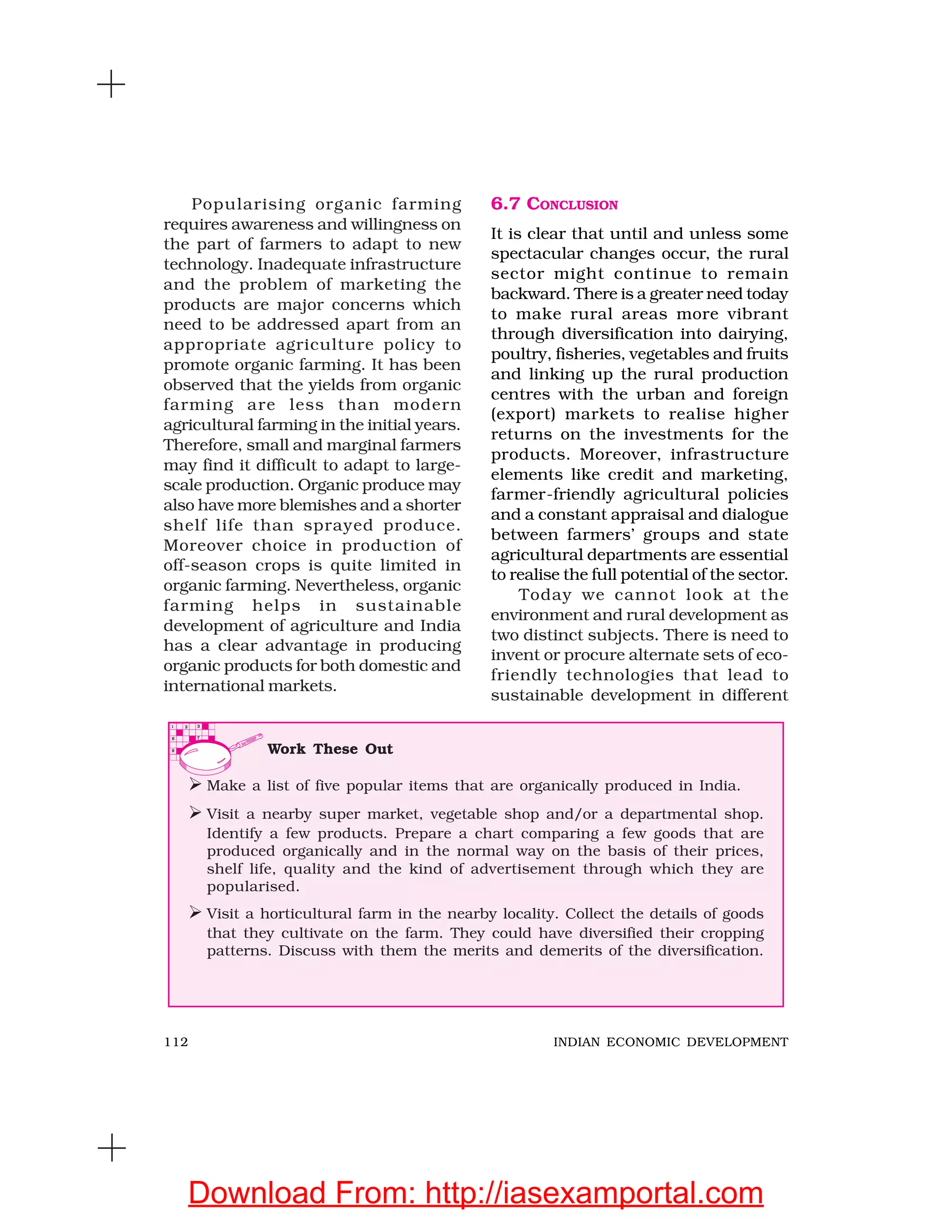 112 INDIAN ECONOMIC DEVELOPMENT
Popularising organic farming
requires awareness and willingness on
the part of farmers to adapt to new
technology. Inadequate infrastructure
and the problem of marketing the
products are major concerns which
need to be addressed apart from an
appropriate agriculture policy to
promote organic farming. It has been
observed that the yields from organic
farming are less than modern
agricultural farming in the initial years.
Therefore, small and marginal farmers
may find it difficult to adapt to large-
scale production. Organic produce may
also have more blemishes and a shorter
shelf life than sprayed produce.
Moreover choice in production of
off-season crops is quite limited in
organic farming. Nevertheless, organic
farming helps in sustainable
development of agriculture and India
has a clear advantage in producing
organic products for both domestic and
international markets.
6.7 CONCLUSION
It is clear that until and unless some
spectacular changes occur, the rural
sector might continue to remain
backward. There is a greater need today
to make rural areas more vibrant
through diversification into dairying,
poultry, fisheries, vegetables and fruits
and linking up the rural production
centres with the urban and foreign
(export) markets to realise higher
returns on the investments for the
products. Moreover, infrastructure
elements like credit and marketing,
farmer-friendly agricultural policies
and a constant appraisal and dialogue
between farmers’ groups and state
agricultural departments are essential
to realise the full potential of the sector.
Today we cannot look at the
environment and rural development as
two distinct subjects. There is need to
invent or procure alternate sets of eco-
friendly technologies that lead to
sustainable development in different
Work These Out
Make a list of five popular items that are organically produced in India.
Visit a nearby super market, vegetable shop and/or a departmental shop.
Identify a few products. Prepare a chart comparing a few goods that are
produced organically and in the normal way on the basis of their prices,
shelf life, quality and the kind of advertisement through which they are
popularised.
Visit a horticultural farm in the nearby locality. Collect the details of goods
that they cultivate on the farm. They could have diversified their cropping
patterns. Discuss with them the merits and demerits of the diversification.
Download From: http://iasexamportal.com
 