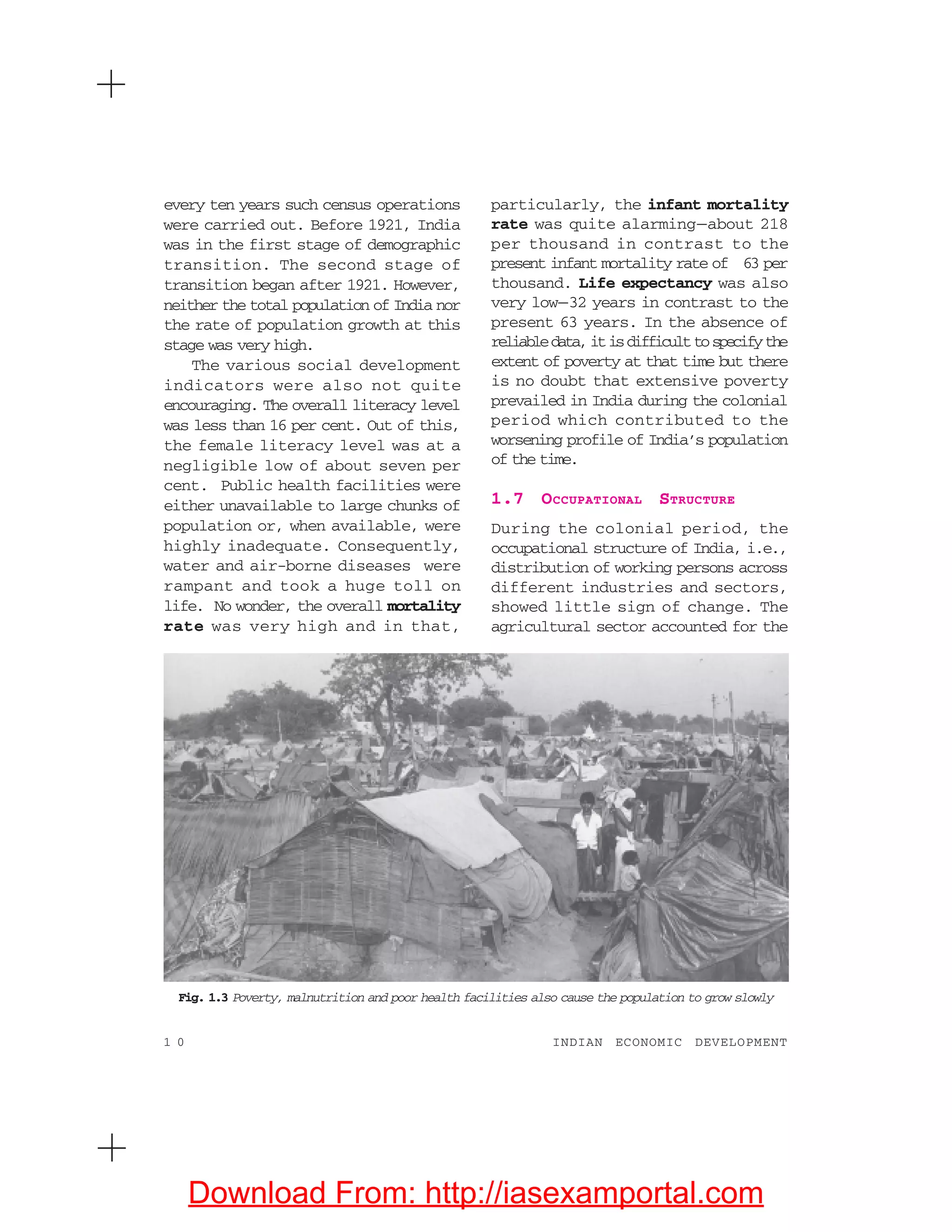 1 0 INDIAN ECONOMIC DEVELOPMENT
every ten years such census operations
were carried out. Before 1921, India
was in the first stage of demographic
transition. The second stage of
transition began after 1921. However,
neither the total population of India nor
the rate of population growth at this
stage was very high.
The various social development
indicators were also not quite
encouraging. The overall literacy level
was less than 16 per cent. Out of this,
the female literacy level was at a
negligible low of about seven per
cent. Public health facilities were
either unavailable to large chunks of
population or, when available, were
highly inadequate. Consequently,
water and air-borne diseases were
rampant and took a huge toll on
life. No wonder, the overall mortality
rate was very high and in that,
particularly, the infant mortality
rate was quite alarming—about 218
per thousand in contrast to the
present infant mortality rate of 63 per
thousand. Life expectancy was also
very low—32 years in contrast to the
present 63 years. In the absence of
reliabledata,itisdifficulttospecifythe
extent of poverty at that time but there
is no doubt that extensive poverty
prevailed in India during the colonial
period which contributed to the
worsening profile of India’s population
of the time.
1.7 OCCUPATIONAL STRUCTURE
During the colonial period, the
occupational structure of India, i.e.,
distribution of working persons across
different industries and sectors,
showed little sign of change. The
agricultural sector accounted for the
Fig. 1.3 Poverty, malnutrition and poor health facilities also cause the population to grow slowly
Download From: http://iasexamportal.com
 