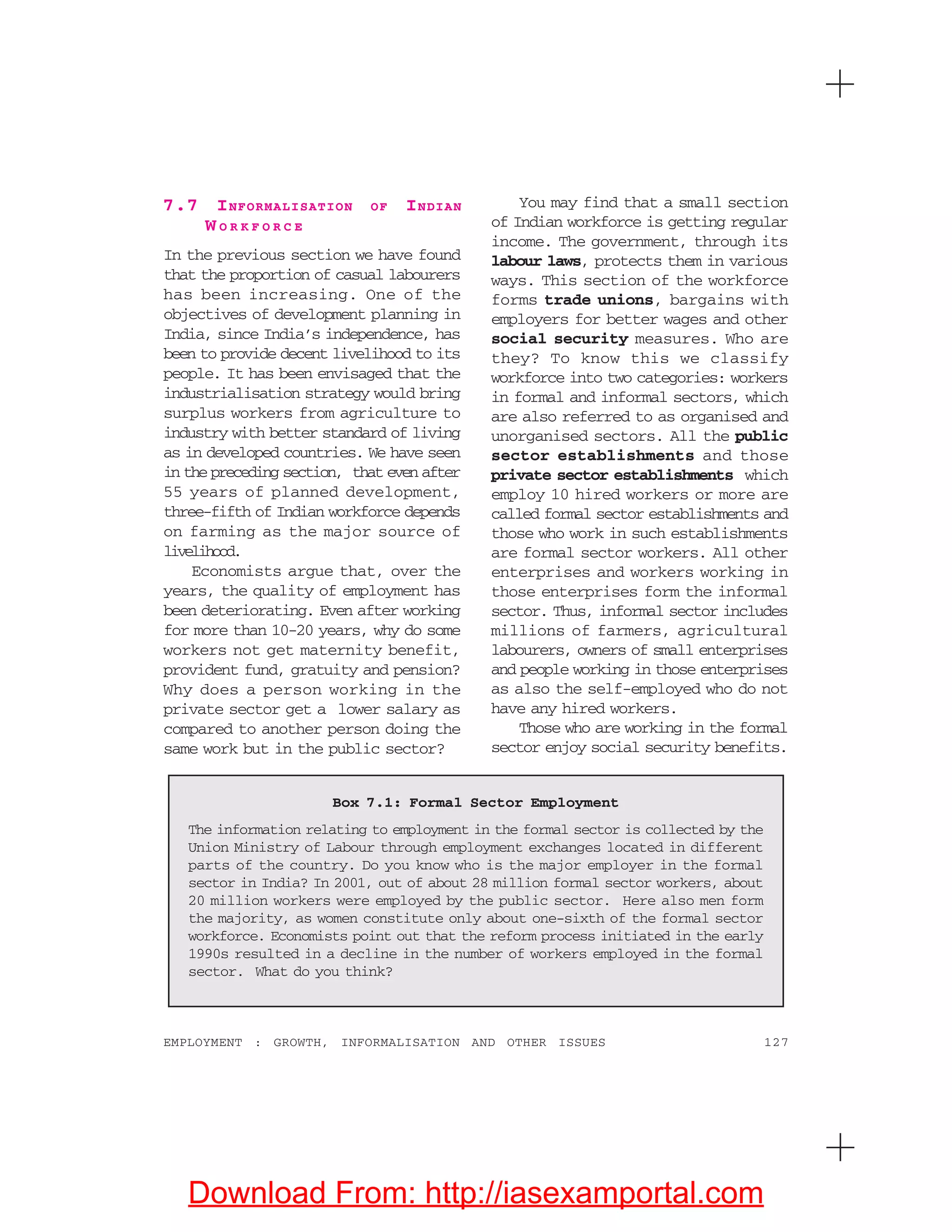 127EMPLOYMENT : GROWTH, INFORMALISATION AND OTHER ISSUES
7.7 INFORMALISATION OF INDIAN
W O R K F O R C E
In the previous section we have found
that the proportion of casual labourers
has been increasing. One of the
objectives of development planning in
India, since India’s independence, has
been to provide decent livelihood to its
people. It has been envisaged that the
industrialisation strategy would bring
surplus workers from agriculture to
industry with better standard of living
as in developed countries. We have seen
in the preceding section, that even after
55 years of planned development,
three-fifth of Indian workforce depends
on farming as the major source of
livelihood.
Economists argue that, over the
years, the quality of employment has
been deteriorating. Even after working
for more than 10-20 years, why do some
workers not get maternity benefit,
provident fund, gratuity and pension?
Why does a person working in the
private sector get a lower salary as
compared to another person doing the
same work but in the public sector?
You may find that a small section
of Indian workforce is getting regular
income. The government, through its
labour laws, protects them in various
ways. This section of the workforce
forms trade unions, bargains with
employers for better wages and other
social security measures. Who are
they? To know this we classify
workforce into two categories: workers
in formal and informal sectors, which
are also referred to as organised and
unorganised sectors. All the public
sector establishments and those
private sector establishments which
employ 10 hired workers or more are
called formal sector establishments and
those who work in such establishments
are formal sector workers. All other
enterprises and workers working in
those enterprises form the informal
sector. Thus, informal sector includes
millions of farmers, agricultural
labourers, owners of small enterprises
and people working in those enterprises
as also the self-employed who do not
have any hired workers.
Those who are working in the formal
sector enjoy social security benefits.
Box 7.1: Formal Sector Employment
The information relating to employment in the formal sector is collected by the
Union Ministry of Labour through employment exchanges located in different
parts of the country. Do you know who is the major employer in the formal
sector in India? In 2001, out of about 28 million formal sector workers, about
20 million workers were employed by the public sector. Here also men form
the majority, as women constitute only about one-sixth of the formal sector
workforce. Economists point out that the reform process initiated in the early
1990s resulted in a decline in the number of workers employed in the formal
sector. What do you think?
Download From: http://iasexamportal.com
 