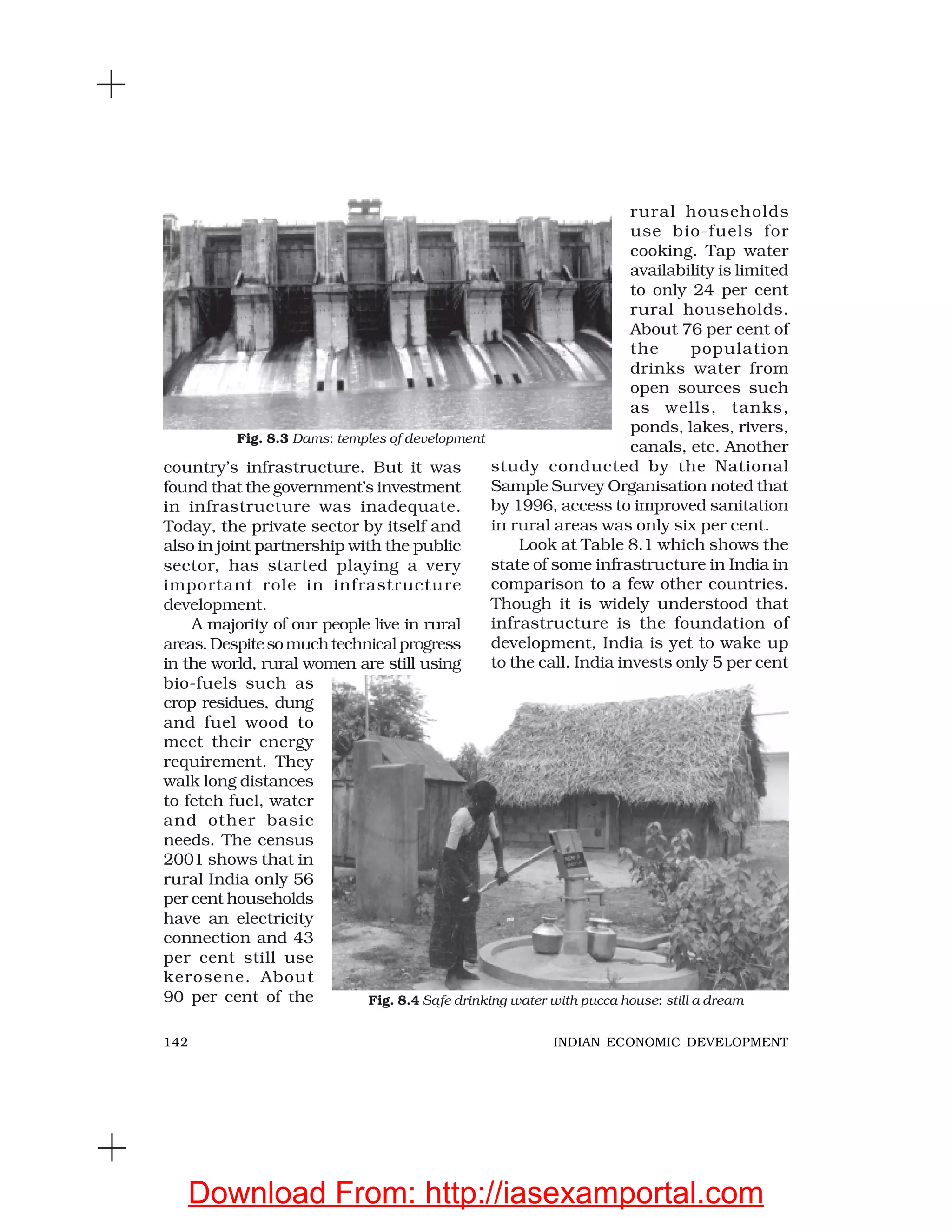 142 INDIAN ECONOMIC DEVELOPMENT
country’s infrastructure. But it was
found that the government’s investment
in infrastructure was inadequate.
Today, the private sector by itself and
also in joint partnership with the public
sector, has started playing a very
important role in infrastructure
development.
A majority of our people live in rural
areas.Despitesomuchtechnicalprogress
in the world, rural women are still using
bio-fuels such as
crop residues, dung
and fuel wood to
meet their energy
requirement. They
walk long distances
to fetch fuel, water
and other basic
needs. The census
2001 shows that in
rural India only 56
per cent households
have an electricity
connection and 43
per cent still use
kerosene. About
90 per cent of the
rural households
use bio-fuels for
cooking. Tap water
availability is limited
to only 24 per cent
rural households.
About 76 per cent of
the population
drinks water from
open sources such
as wells, tanks,
ponds, lakes, rivers,
canals, etc. Another
study conducted by the National
Sample Survey Organisation noted that
by 1996, access to improved sanitation
in rural areas was only six per cent.
Look at Table 8.1 which shows the
state of some infrastructure in India in
comparison to a few other countries.
Though it is widely understood that
infrastructure is the foundation of
development, India is yet to wake up
to the call. India invests only 5 per cent
Fig. 8.3 Dams: temples of development
Fig. 8.4 Safe drinking water with pucca house: still a dream
Download From: http://iasexamportal.com
 