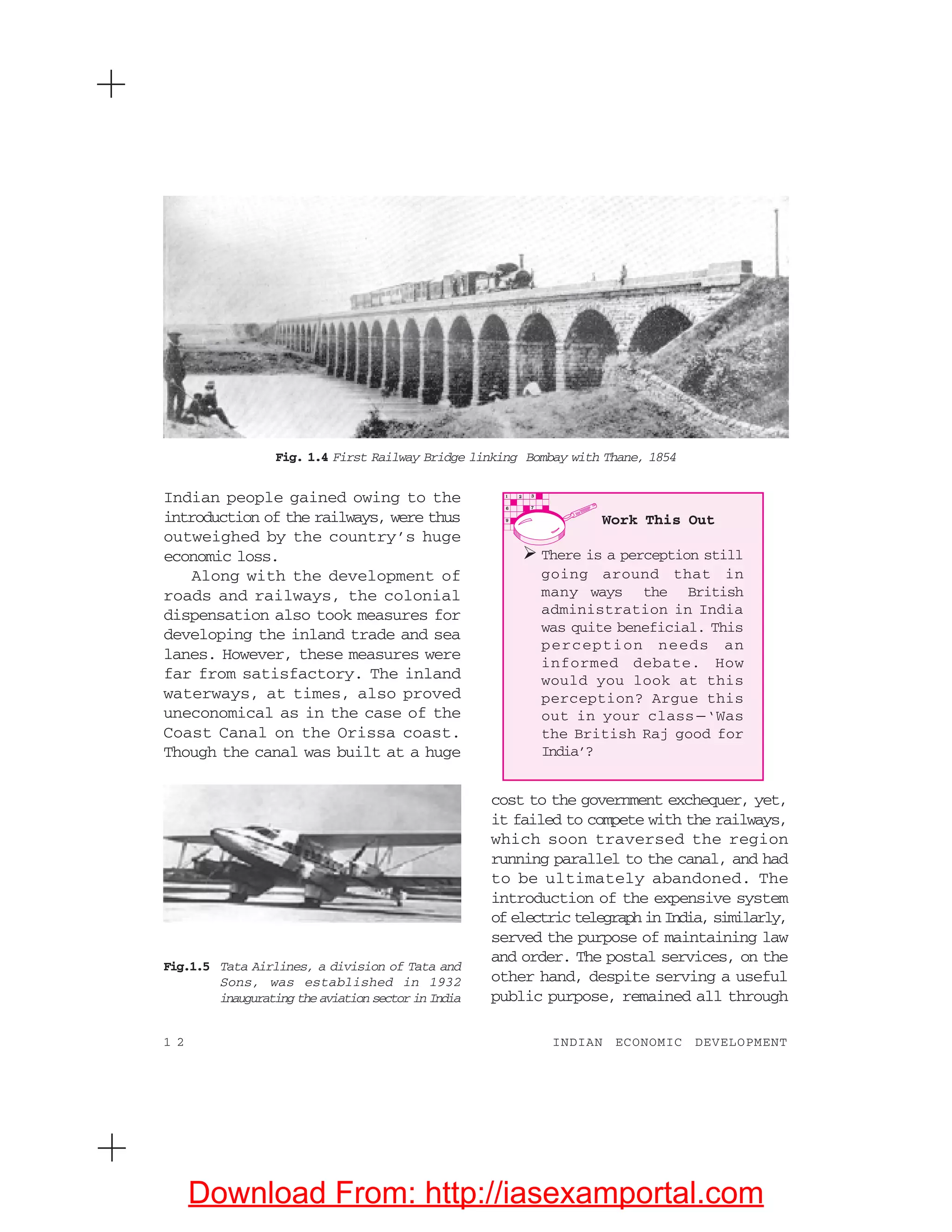 1 2 INDIAN ECONOMIC DEVELOPMENT
Indian people gained owing to the
introduction of the railways, were thus
outweighed by the country’s huge
economic loss.
Along with the development of
roads and railways, the colonial
dispensation also took measures for
developing the inland trade and sea
lanes. However, these measures were
far from satisfactory. The inland
waterways, at times, also proved
uneconomical as in the case of the
Coast Canal on the Orissa coast.
Though the canal was built at a huge
cost to the government exchequer, yet,
it failed to compete with the railways,
which soon traversed the region
running parallel to the canal, and had
to be ultimately abandoned. The
introduction of the expensive system
ofelectrictelegraphinIndia,similarly,
served the purpose of maintaining law
and order. The postal services, on the
other hand, despite serving a useful
public purpose, remained all through
Fig.1.5 Tata Airlines, a division of Tata and
Sons, was established in 1932
inaugurating the aviation sector in India
Fig. 1.4 First Railway Bridge linking Bombay with Thane, 1854
Work This Out
There is a perception still
going around that in
many ways the British
administration in India
was quite beneficial. This
perception needs an
informed debate. How
would you look at this
perception? Argue this
out in your class —‘Was
the British Raj good for
India’?
Download From: http://iasexamportal.com
 
