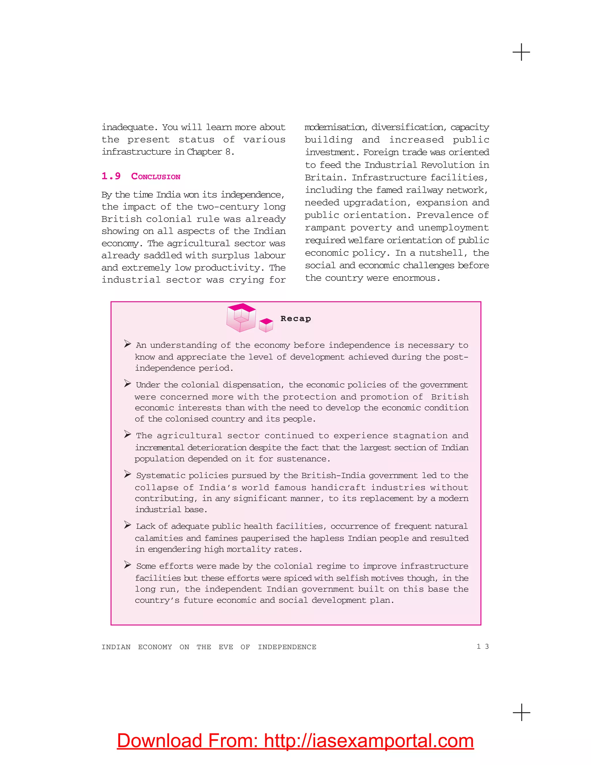 1 3INDIAN ECONOMY ON THE EVE OF INDEPENDENCE
inadequate. You will learn more about
the present status of various
infrastructure in Chapter 8.
1.9 CONCLUSION
By the time India won its independence,
the impact of the two-century long
British colonial rule was already
showing on all aspects of the Indian
economy. The agricultural sector was
already saddled with surplus labour
and extremely low productivity. The
industrial sector was crying for
modernisation, diversification, capacity
building and increased public
investment. Foreign trade was oriented
to feed the Industrial Revolution in
Britain. Infrastructure facilities,
including the famed railway network,
needed upgradation, expansion and
public orientation. Prevalence of
rampant poverty and unemployment
required welfare orientation of public
economic policy. In a nutshell, the
social and economic challenges before
the country were enormous.
Recap
An understanding of the economy before independence is necessary to
know and appreciate the level of development achieved during the post-
independence period.
Under the colonial dispensation, the economic policies of the government
were concerned more with the protection and promotion of British
economic interests than with the need to develop the economic condition
of the colonised country and its people.
The agricultural sector continued to experience stagnation and
incremental deterioration despite the fact that the largest section of Indian
population depended on it for sustenance.
Systematic policies pursued by the British-India government led to the
collapse of India’s world famous handicraft industries without
contributing, in any significant manner, to its replacement by a modern
industrial base.
Lack of adequate public health facilities, occurrence of frequent natural
calamities and famines pauperised the hapless Indian people and resulted
in engendering high mortality rates.
Some efforts were made by the colonial regime to improve infrastructure
facilities but these efforts were spiced with selfish motives though, in the
long run, the independent Indian government built on this base the
country’s future economic and social development plan.
Download From: http://iasexamportal.com
 