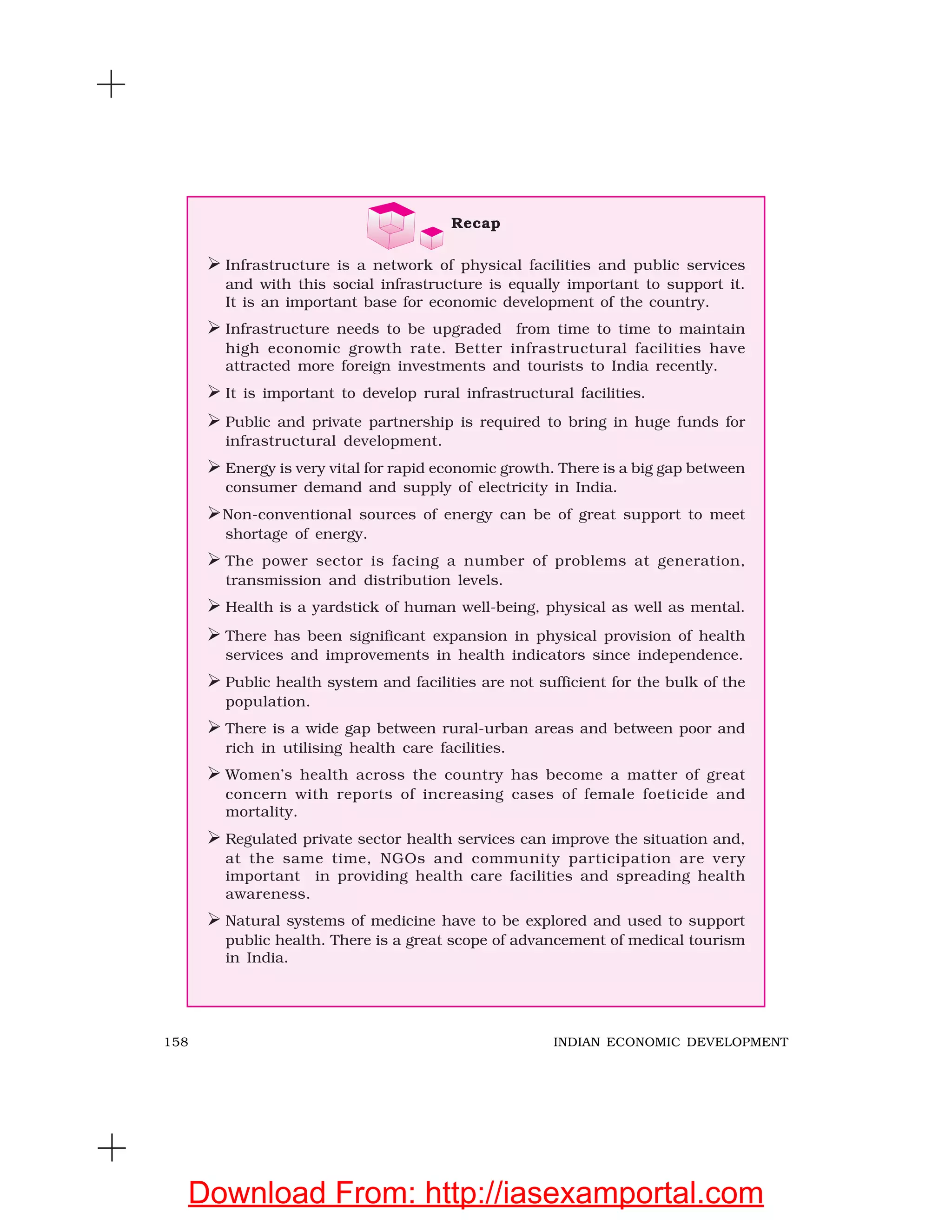 158 INDIAN ECONOMIC DEVELOPMENT
Recap
Infrastructure is a network of physical facilities and public services
and with this social infrastructure is equally important to support it.
It is an important base for economic development of the country.
Infrastructure needs to be upgraded from time to time to maintain
high economic growth rate. Better infrastructural facilities have
attracted more foreign investments and tourists to India recently.
It is important to develop rural infrastructural facilities.
Public and private partnership is required to bring in huge funds for
infrastructural development.
Energy is very vital for rapid economic growth. There is a big gap between
consumer demand and supply of electricity in India.
Non-conventional sources of energy can be of great support to meet
shortage of energy.
The power sector is facing a number of problems at generation,
transmission and distribution levels.
Health is a yardstick of human well-being, physical as well as mental.
There has been significant expansion in physical provision of health
services and improvements in health indicators since independence.
Public health system and facilities are not sufficient for the bulk of the
population.
There is a wide gap between rural-urban areas and between poor and
rich in utilising health care facilities.
Women’s health across the country has become a matter of great
concern with reports of increasing cases of female foeticide and
mortality.
Regulated private sector health services can improve the situation and,
at the same time, NGOs and community participation are very
important in providing health care facilities and spreading health
awareness.
Natural systems of medicine have to be explored and used to support
public health. There is a great scope of advancement of medical tourism
in India.
Download From: http://iasexamportal.com
 