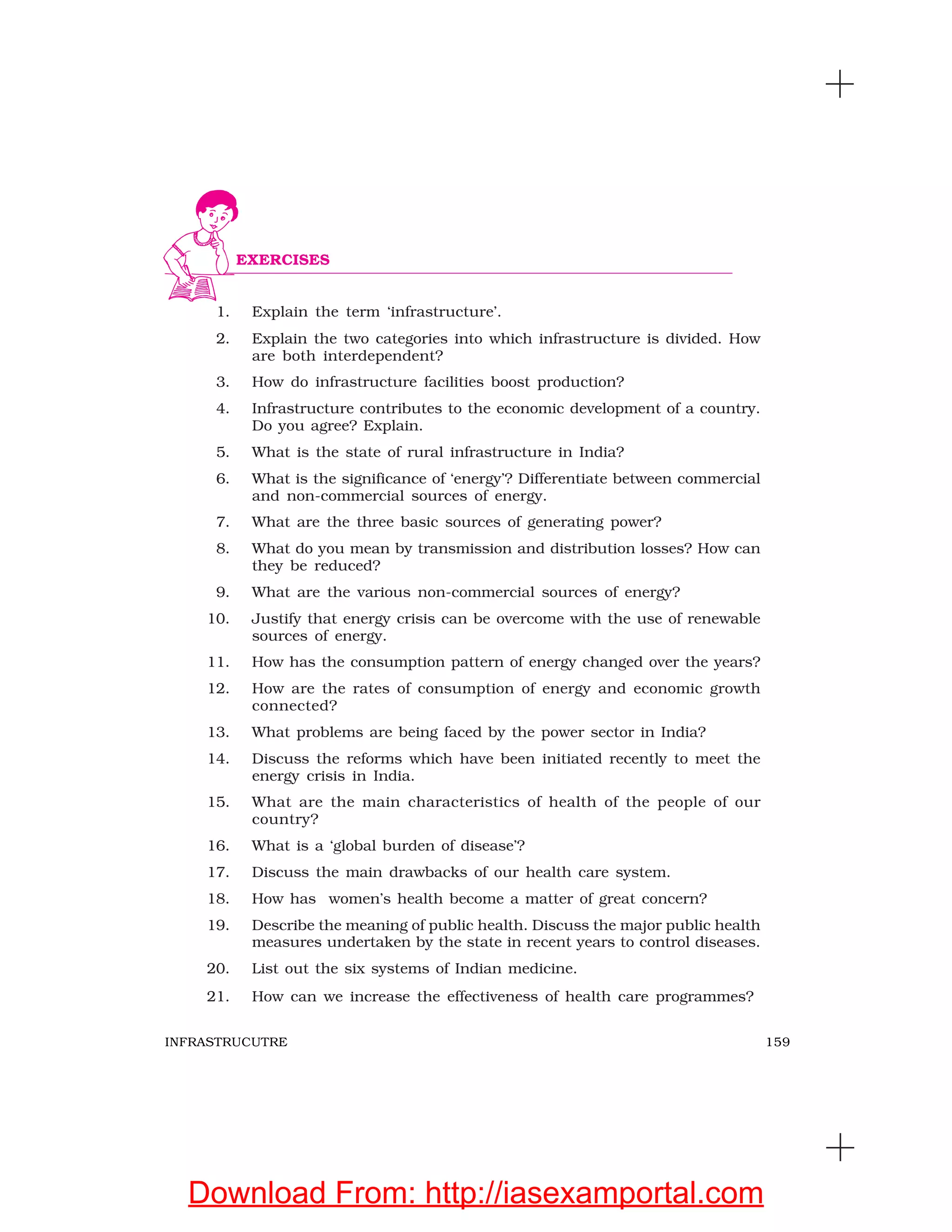 159INFRASTRUCUTRE
1. Explain the term ‘infrastructure’.
2. Explain the two categories into which infrastructure is divided. How
are both interdependent?
3. How do infrastructure facilities boost production?
4. Infrastructure contributes to the economic development of a country.
Do you agree? Explain.
5. What is the state of rural infrastructure in India?
6. What is the significance of ‘energy’? Differentiate between commercial
and non-commercial sources of energy.
7. What are the three basic sources of generating power?
8. What do you mean by transmission and distribution losses? How can
they be reduced?
9. What are the various non-commercial sources of energy?
10. Justify that energy crisis can be overcome with the use of renewable
sources of energy.
11. How has the consumption pattern of energy changed over the years?
12. How are the rates of consumption of energy and economic growth
connected?
13. What problems are being faced by the power sector in India?
14. Discuss the reforms which have been initiated recently to meet the
energy crisis in India.
15. What are the main characteristics of health of the people of our
country?
16. What is a ‘global burden of disease’?
17. Discuss the main drawbacks of our health care system.
18. How has women’s health become a matter of great concern?
19. Describe the meaning of public health. Discuss the major public health
measures undertaken by the state in recent years to control diseases.
20. List out the six systems of Indian medicine.
21. How can we increase the effectiveness of health care programmes?
EXERCISES
Download From: http://iasexamportal.com
 