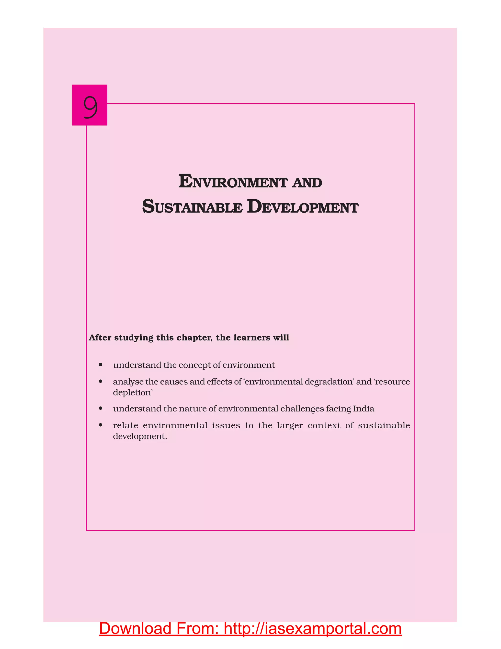 162 INDIAN ECONOMIC DEVELOPMENT
After studying this chapter, the learners will
• understand the concept of environment
• analyse the causes and effects of ‘environmental degradation’ and ‘resource
depletion’
• understand the nature of environmental challenges facing India
• relate environmental issues to the larger context of sustainable
development.
ENVIRONMENT AND
SUSTAINABLE DEVELOPMENT
9
Download From: http://iasexamportal.com
 