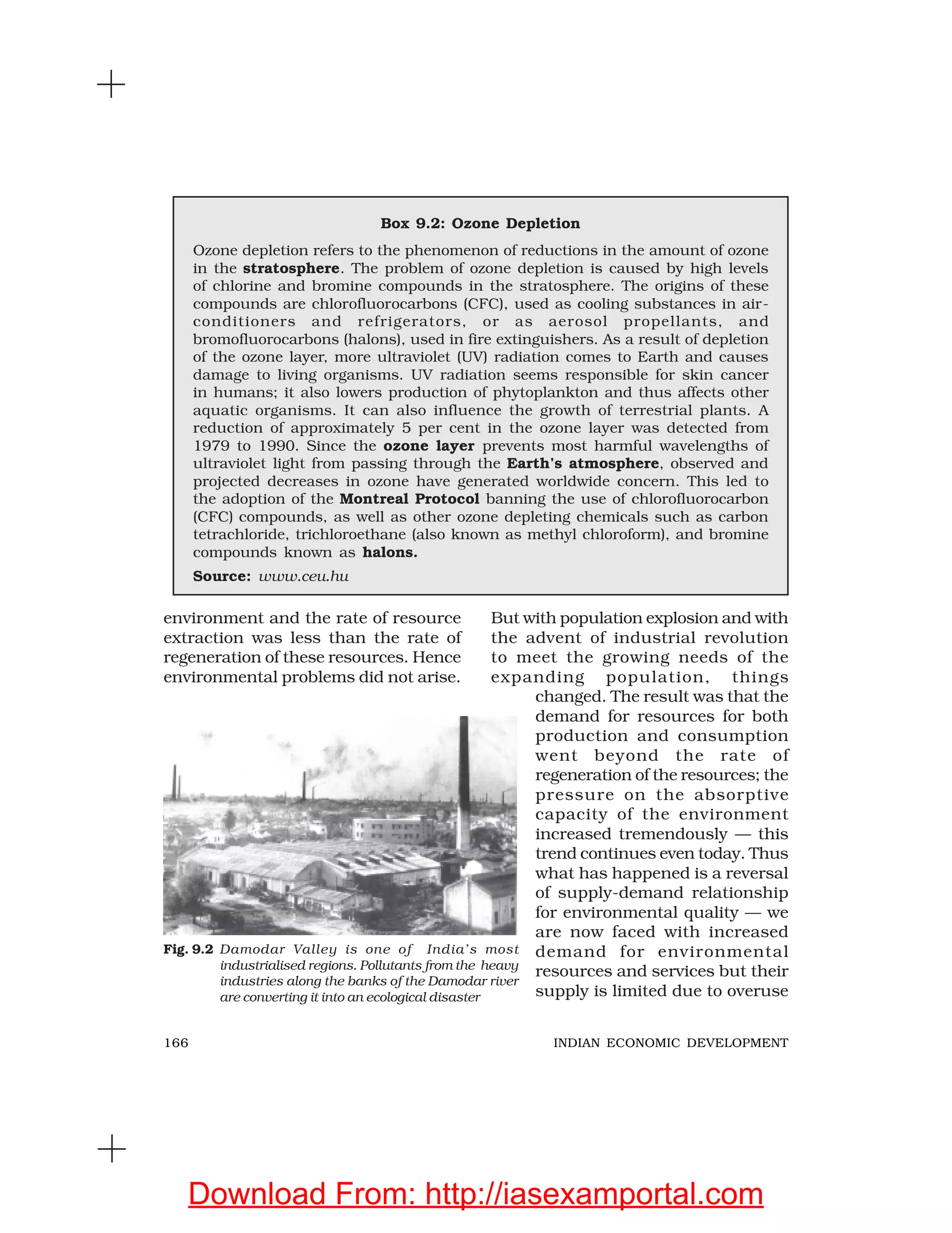 166 INDIAN ECONOMIC DEVELOPMENT
Box 9.2: Ozone Depletion
Ozone depletion refers to the phenomenon of reductions in the amount of ozone
in the stratosphere. The problem of ozone depletion is caused by high levels
of chlorine and bromine compounds in the stratosphere. The origins of these
compounds are chlorofluorocarbons (CFC), used as cooling substances in air-
conditioners and refrigerators, or as aerosol propellants, and
bromofluorocarbons (halons), used in fire extinguishers. As a result of depletion
of the ozone layer, more ultraviolet (UV) radiation comes to Earth and causes
damage to living organisms. UV radiation seems responsible for skin cancer
in humans; it also lowers production of phytoplankton and thus affects other
aquatic organisms. It can also influence the growth of terrestrial plants. A
reduction of approximately 5 per cent in the ozone layer was detected from
1979 to 1990. Since the ozone layer prevents most harmful wavelengths of
ultraviolet light from passing through the Earth’s atmosphere, observed and
projected decreases in ozone have generated worldwide concern. This led to
the adoption of the Montreal Protocol banning the use of chlorofluorocarbon
(CFC) compounds, as well as other ozone depleting chemicals such as carbon
tetrachloride, trichloroethane (also known as methyl chloroform), and bromine
compounds known as halons.
Source: www.ceu.hu
environment and the rate of resource
extraction was less than the rate of
regeneration of these resources. Hence
environmental problems did not arise.
But with population explosion and with
the advent of industrial revolution
to meet the growing needs of the
expanding population, things
changed. The result was that the
demand for resources for both
production and consumption
went beyond the rate of
regeneration of the resources; the
pressure on the absorptive
capacity of the environment
increased tremendously — this
trend continues even today. Thus
what has happened is a reversal
of supply-demand relationship
for environmental quality — we
are now faced with increased
demand for environmental
resources and services but their
supply is limited due to overuse
Fig. 9.2 Damodar Valley is one of India’s most
industrialised regions. Pollutants from the heavy
industries along the banks of the Damodar river
are converting it into an ecological disaster
Download From: http://iasexamportal.com
 