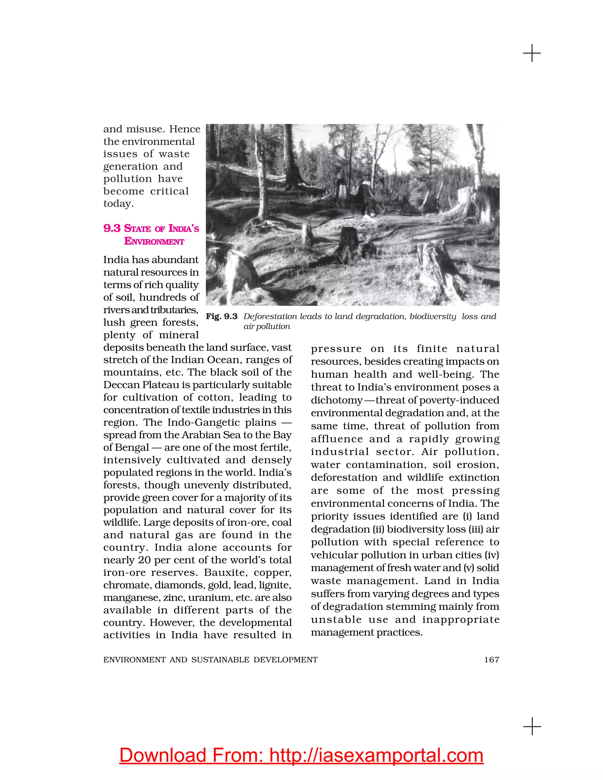 167ENVIRONMENT AND SUSTAINABLE DEVELOPMENT
and misuse. Hence
the environmental
issues of waste
generation and
pollution have
become critical
today.
9.3 STATE OF INDIA’S
ENVIRONMENT
India has abundant
natural resources in
terms of rich quality
of soil, hundreds of
riversandtributaries,
lush green forests,
plenty of mineral
deposits beneath the land surface, vast
stretch of the Indian Ocean, ranges of
mountains, etc. The black soil of the
Deccan Plateau is particularly suitable
for cultivation of cotton, leading to
concentration of textile industries in this
region. The Indo-Gangetic plains —
spread from the Arabian Sea to the Bay
of Bengal — are one of the most fertile,
intensively cultivated and densely
populated regions in the world. India’s
forests, though unevenly distributed,
provide green cover for a majority of its
population and natural cover for its
wildlife. Large deposits of iron-ore, coal
and natural gas are found in the
country. India alone accounts for
nearly 20 per cent of the world’s total
iron-ore reserves. Bauxite, copper,
chromate, diamonds, gold, lead, lignite,
manganese, zinc, uranium, etc. are also
available in different parts of the
country. However, the developmental
activities in India have resulted in
pressure on its finite natural
resources, besides creating impacts on
human health and well-being. The
threat to India’s environment poses a
dichotomy—threat of poverty-induced
environmental degradation and, at the
same time, threat of pollution from
affluence and a rapidly growing
industrial sector. Air pollution,
water contamination, soil erosion,
deforestation and wildlife extinction
are some of the most pressing
environmental concerns of India. The
priority issues identified are (i) land
degradation (ii) biodiversity loss (iii) air
pollution with special reference to
vehicular pollution in urban cities (iv)
management of fresh water and (v) solid
waste management. Land in India
suffers from varying degrees and types
of degradation stemming mainly from
unstable use and inappropriate
management practices.
Fig. 9.3 Deforestation leads to land degradation, biodiversity loss and
air pollution
Download From: http://iasexamportal.com
 