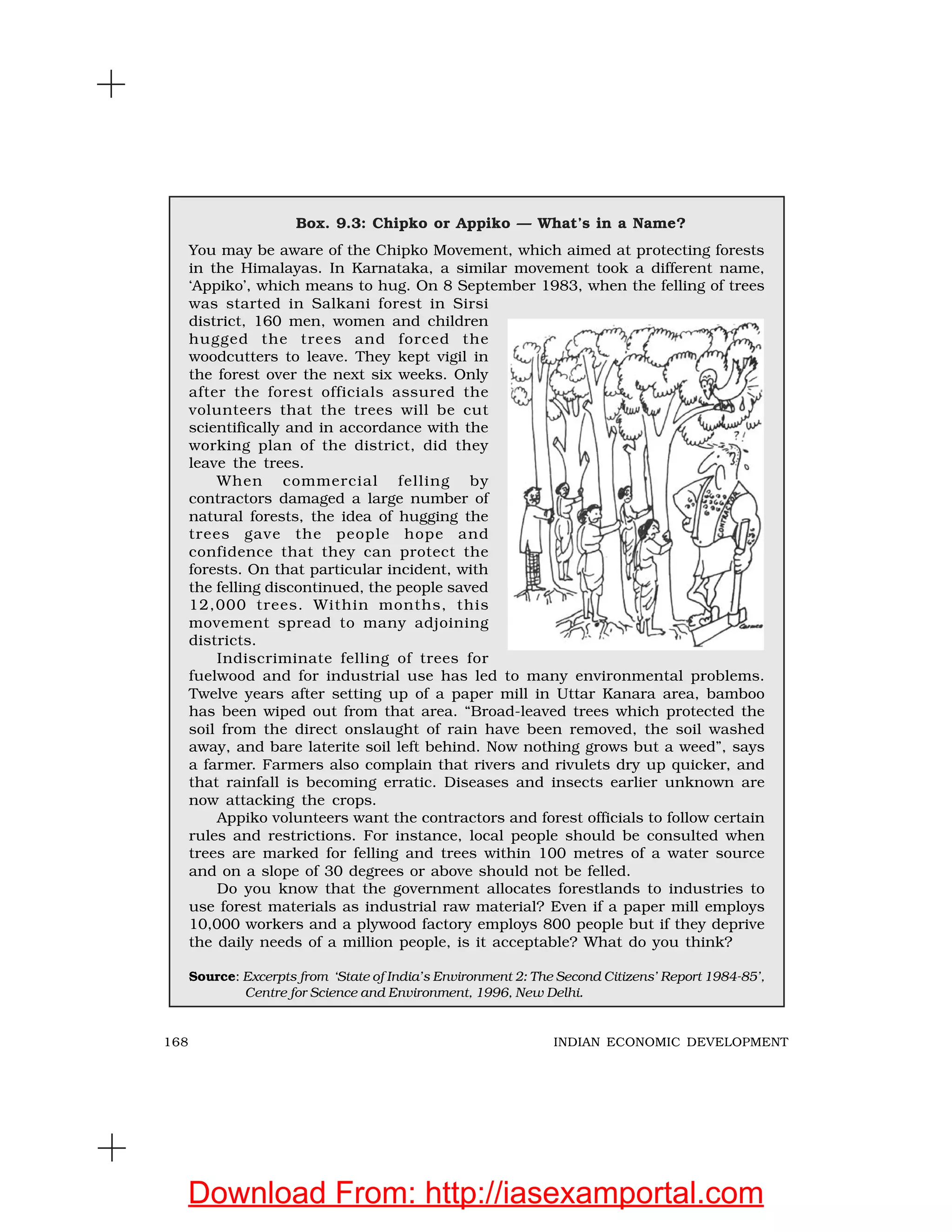 168 INDIAN ECONOMIC DEVELOPMENT
Box. 9.3: Chipko or Appiko — What’s in a Name?
You may be aware of the Chipko Movement, which aimed at protecting forests
in the Himalayas. In Karnataka, a similar movement took a different name,
‘Appiko’, which means to hug. On 8 September 1983, when the felling of trees
was started in Salkani forest in Sirsi
district, 160 men, women and children
hugged the trees and forced the
woodcutters to leave. They kept vigil in
the forest over the next six weeks. Only
after the forest officials assured the
volunteers that the trees will be cut
scientifically and in accordance with the
working plan of the district, did they
leave the trees.
When commercial felling by
contractors damaged a large number of
natural forests, the idea of hugging the
trees gave the people hope and
confidence that they can protect the
forests. On that particular incident, with
the felling discontinued, the people saved
12,000 trees. Within months, this
movement spread to many adjoining
districts.
Indiscriminate felling of trees for
fuelwood and for industrial use has led to many environmental problems.
Twelve years after setting up of a paper mill in Uttar Kanara area, bamboo
has been wiped out from that area. “Broad-leaved trees which protected the
soil from the direct onslaught of rain have been removed, the soil washed
away, and bare laterite soil left behind. Now nothing grows but a weed”, says
a farmer. Farmers also complain that rivers and rivulets dry up quicker, and
that rainfall is becoming erratic. Diseases and insects earlier unknown are
now attacking the crops.
Appiko volunteers want the contractors and forest officials to follow certain
rules and restrictions. For instance, local people should be consulted when
trees are marked for felling and trees within 100 metres of a water source
and on a slope of 30 degrees or above should not be felled.
Do you know that the government allocates forestlands to industries to
use forest materials as industrial raw material? Even if a paper mill employs
10,000 workers and a plywood factory employs 800 people but if they deprive
the daily needs of a million people, is it acceptable? What do you think?
Source: Excerpts from ‘State of India’s Environment 2: The Second Citizens’ Report 1984-85’,
Centre for Science and Environment, 1996, New Delhi.
Download From: http://iasexamportal.com
 