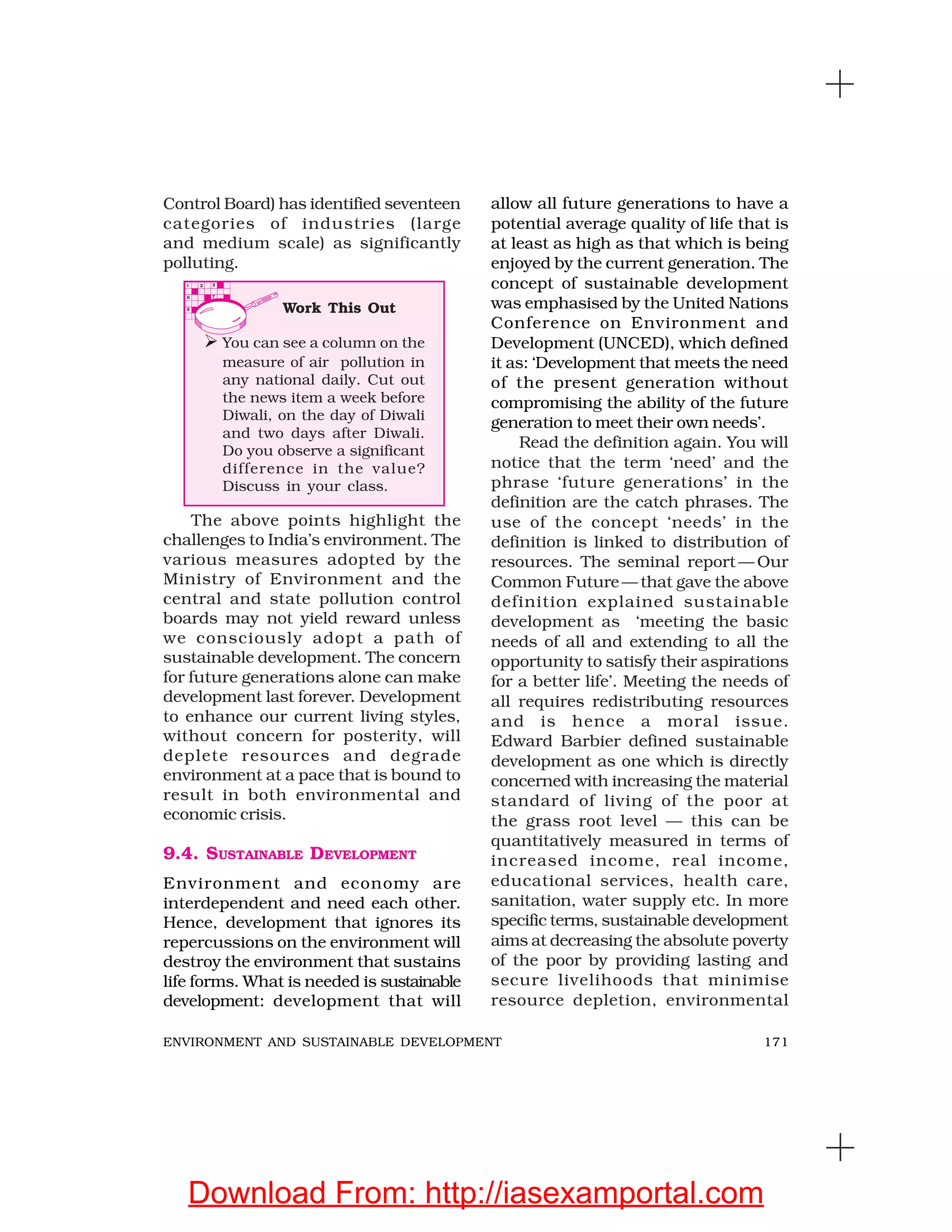 171ENVIRONMENT AND SUSTAINABLE DEVELOPMENT
Control Board) has identified seventeen
categories of industries (large
and medium scale) as significantly
polluting.
allow all future generations to have a
potential average quality of life that is
at least as high as that which is being
enjoyed by the current generation. The
concept of sustainable development
was emphasised by the United Nations
Conference on Environment and
Development (UNCED), which defined
it as: ‘Development that meets the need
of the present generation without
compromising the ability of the future
generation to meet their own needs’.
Read the definition again. You will
notice that the term ‘need’ and the
phrase ‘future generations’ in the
definition are the catch phrases. The
use of the concept ‘needs’ in the
definition is linked to distribution of
resources. The seminal report — Our
Common Future— that gave the above
definition explained sustainable
development as ‘meeting the basic
needs of all and extending to all the
opportunity to satisfy their aspirations
for a better life’. Meeting the needs of
all requires redistributing resources
and is hence a moral issue.
Edward Barbier defined sustainable
development as one which is directly
concerned with increasing the material
standard of living of the poor at
the grass root level — this can be
quantitatively measured in terms of
increased income, real income,
educational services, health care,
sanitation, water supply etc. In more
specific terms, sustainable development
aims at decreasing the absolute poverty
of the poor by providing lasting and
secure livelihoods that minimise
resource depletion, environmental
The above points highlight the
challenges to India’s environment. The
various measures adopted by the
Ministry of Environment and the
central and state pollution control
boards may not yield reward unless
we consciously adopt a path of
sustainable development. The concern
for future generations alone can make
development last forever. Development
to enhance our current living styles,
without concern for posterity, will
deplete resources and degrade
environment at a pace that is bound to
result in both environmental and
economic crisis.
9.4. SUSTAINABLE DEVELOPMENT
Environment and economy are
interdependent and need each other.
Hence, development that ignores its
repercussions on the environment will
destroy the environment that sustains
life forms. What is needed is sustainable
development: development that will
Work This Out
You can see a column on the
measure of air pollution in
any national daily. Cut out
the news item a week before
Diwali, on the day of Diwali
and two days after Diwali.
Do you observe a significant
difference in the value?
Discuss in your class.
Download From: http://iasexamportal.com
 