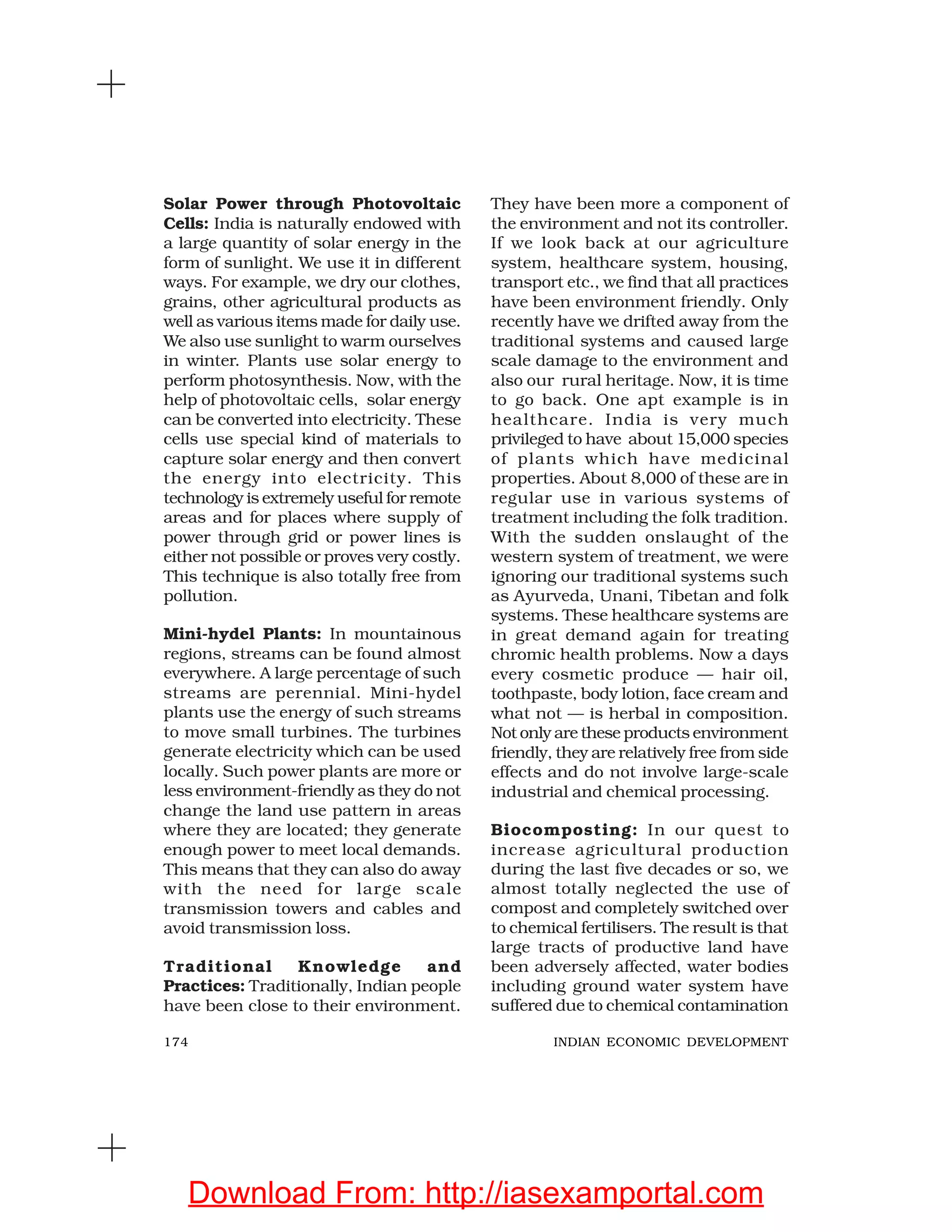 174 INDIAN ECONOMIC DEVELOPMENT
Solar Power through Photovoltaic
Cells: India is naturally endowed with
a large quantity of solar energy in the
form of sunlight. We use it in different
ways. For example, we dry our clothes,
grains, other agricultural products as
well as various items made for daily use.
We also use sunlight to warm ourselves
in winter. Plants use solar energy to
perform photosynthesis. Now, with the
help of photovoltaic cells, solar energy
can be converted into electricity. These
cells use special kind of materials to
capture solar energy and then convert
the energy into electricity. This
technology is extremely useful for remote
areas and for places where supply of
power through grid or power lines is
either not possible or proves very costly.
This technique is also totally free from
pollution.
Mini-hydel Plants: In mountainous
regions, streams can be found almost
everywhere. A large percentage of such
streams are perennial. Mini-hydel
plants use the energy of such streams
to move small turbines. The turbines
generate electricity which can be used
locally. Such power plants are more or
less environment-friendly as they do not
change the land use pattern in areas
where they are located; they generate
enough power to meet local demands.
This means that they can also do away
with the need for large scale
transmission towers and cables and
avoid transmission loss.
Traditional Knowledge and
Practices: Traditionally, Indian people
have been close to their environment.
They have been more a component of
the environment and not its controller.
If we look back at our agriculture
system, healthcare system, housing,
transport etc., we find that all practices
have been environment friendly. Only
recently have we drifted away from the
traditional systems and caused large
scale damage to the environment and
also our rural heritage. Now, it is time
to go back. One apt example is in
healthcare. India is very much
privileged to have about 15,000 species
of plants which have medicinal
properties. About 8,000 of these are in
regular use in various systems of
treatment including the folk tradition.
With the sudden onslaught of the
western system of treatment, we were
ignoring our traditional systems such
as Ayurveda, Unani, Tibetan and folk
systems. These healthcare systems are
in great demand again for treating
chromic health problems. Now a days
every cosmetic produce — hair oil,
toothpaste, body lotion, face cream and
what not — is herbal in composition.
Not only are these products environment
friendly, they are relatively free from side
effects and do not involve large-scale
industrial and chemical processing.
Biocomposting: In our quest to
increase agricultural production
during the last five decades or so, we
almost totally neglected the use of
compost and completely switched over
to chemical fertilisers. The result is that
large tracts of productive land have
been adversely affected, water bodies
including ground water system have
suffered due to chemical contamination
Download From: http://iasexamportal.com
 