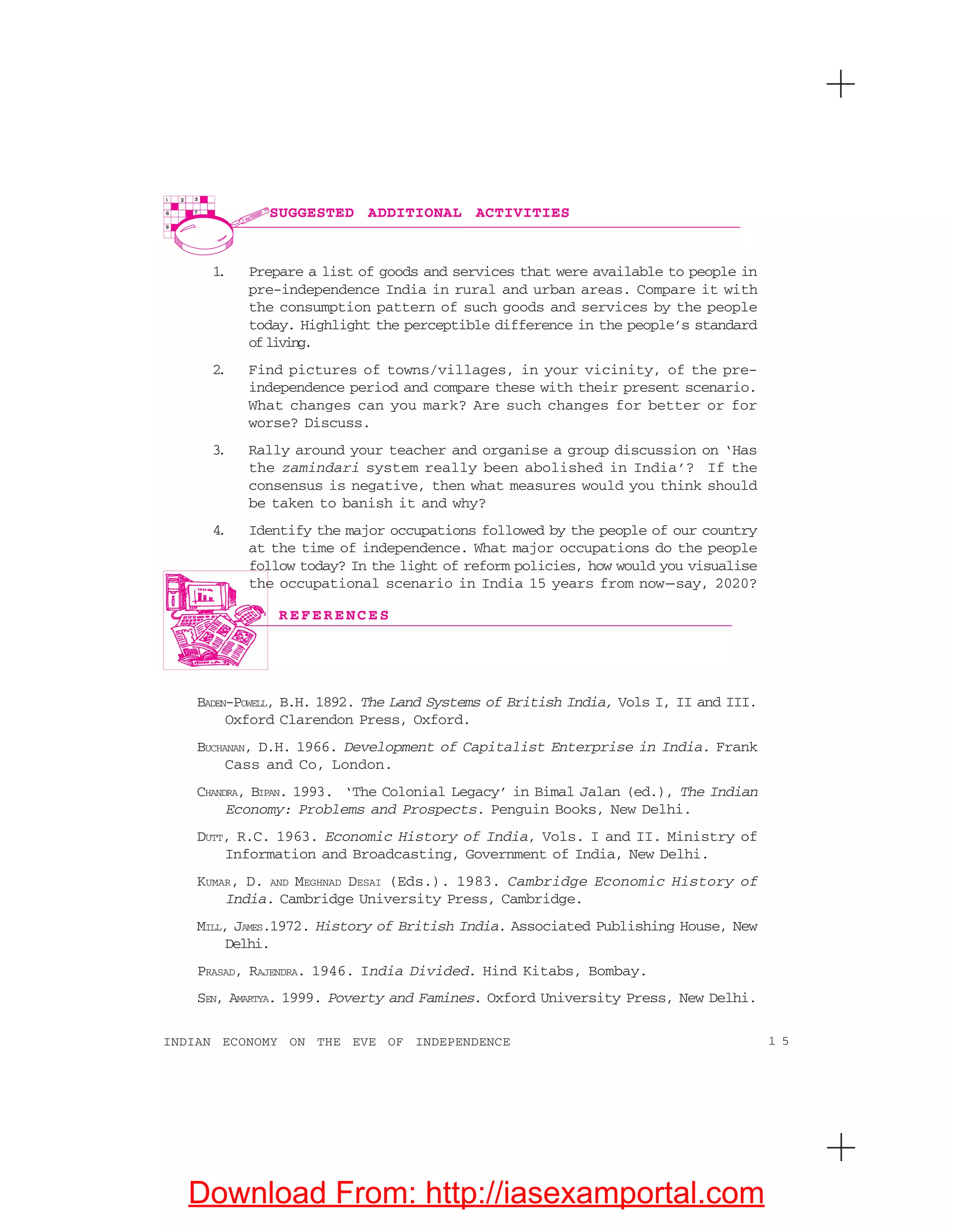 1 5INDIAN ECONOMY ON THE EVE OF INDEPENDENCE
R E F E R E N C E S
SUGGESTED ADDITIONAL ACTIVITIES
1. Prepare a list of goods and services that were available to people in
pre-independence India in rural and urban areas. Compare it with
the consumption pattern of such goods and services by the people
today. Highlight the perceptible difference in the people’s standard
ofliving.
2. Find pictures of towns/villages, in your vicinity, of the pre-
independence period and compare these with their present scenario.
What changes can you mark? Are such changes for better or for
worse? Discuss.
3. Rally around your teacher and organise a group discussion on ‘Has
the zamindari system really been abolished in India’? If the
consensus is negative, then what measures would you think should
be taken to banish it and why?
4. Identify the major occupations followed by the people of our country
at the time of independence. What major occupations do the people
follow today? In the light of reform policies, how would you visualise
the occupational scenario in India 15 years from now—say, 2020?
BADEN-POWELL, B.H. 1892. The Land Systems of British India, Vols I, II and III.
Oxford Clarendon Press, Oxford.
BUCHANAN, D.H. 1966. Development of Capitalist Enterprise in India. Frank
Cass and Co, London.
CHANDRA, BIPAN. 1993. ‘The Colonial Legacy’ in Bimal Jalan (ed.), The Indian
Economy: Problems and Prospects. Penguin Books, New Delhi.
DUTT, R.C. 1963. Economic History of India, Vols. I and II. Ministry of
Information and Broadcasting, Government of India, New Delhi.
KUMAR, D. AND MEGHNAD DESAI (Eds.). 1983. Cambridge Economic History of
India. Cambridge University Press, Cambridge.
MILL, JAMES.1972. History of British India. Associated Publishing House, New
Delhi.
PRASAD, RAJENDRA. 1946. India Divided. Hind Kitabs, Bombay.
SEN, AMARTYA. 1999. Poverty and Famines. Oxford University Press, New Delhi.
Download From: http://iasexamportal.com
 