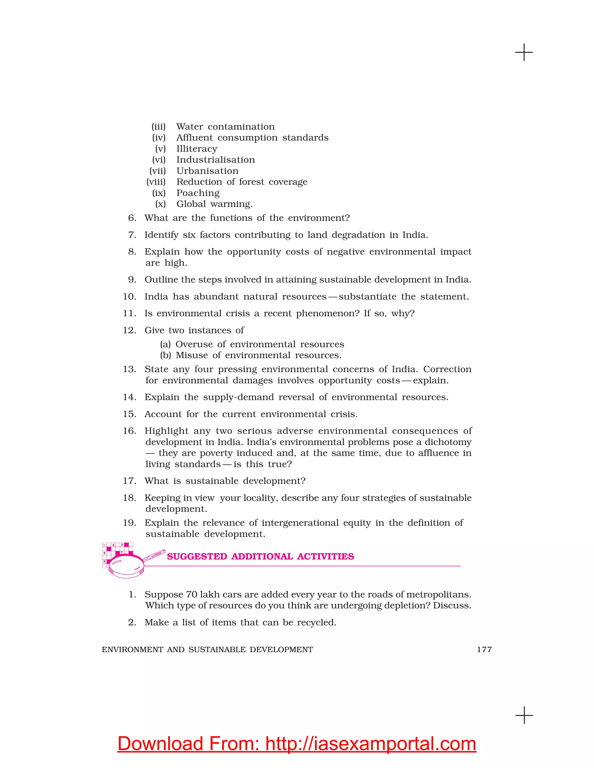 177ENVIRONMENT AND SUSTAINABLE DEVELOPMENT
(iii) Water contamination
(iv) Affluent consumption standards
(v) Illiteracy
(vi) Industrialisation
(vii) Urbanisation
(viii) Reduction of forest coverage
(ix) Poaching
(x) Global warming.
6. What are the functions of the environment?
7. Identify six factors contributing to land degradation in India.
8. Explain how the opportunity costs of negative environmental impact
are high.
9. Outline the steps involved in attaining sustainable development in India.
10. India has abundant natural resources —substantiate the statement.
11. Is environmental crisis a recent phenomenon? If so, why?
12. Give two instances of
(a) Overuse of environmental resources
(b) Misuse of environmental resources.
13. State any four pressing environmental concerns of India. Correction
for environmental damages involves opportunity costs — explain.
14. Explain the supply-demand reversal of environmental resources.
15. Account for the current environmental crisis.
16. Highlight any two serious adverse environmental consequences of
development in India. India’s environmental problems pose a dichotomy
— they are poverty induced and, at the same time, due to affluence in
living standards — is this true?
17. What is sustainable development?
18. Keeping in view your locality, describe any four strategies of sustainable
development.
19. Explain the relevance of intergenerational equity in the definition of
sustainable development.
1. Suppose 70 lakh cars are added every year to the roads of metropolitans.
Which type of resources do you think are undergoing depletion? Discuss.
2. Make a list of items that can be recycled.
SUGGESTED ADDITIONAL ACTIVITIES
Download From: http://iasexamportal.com
 