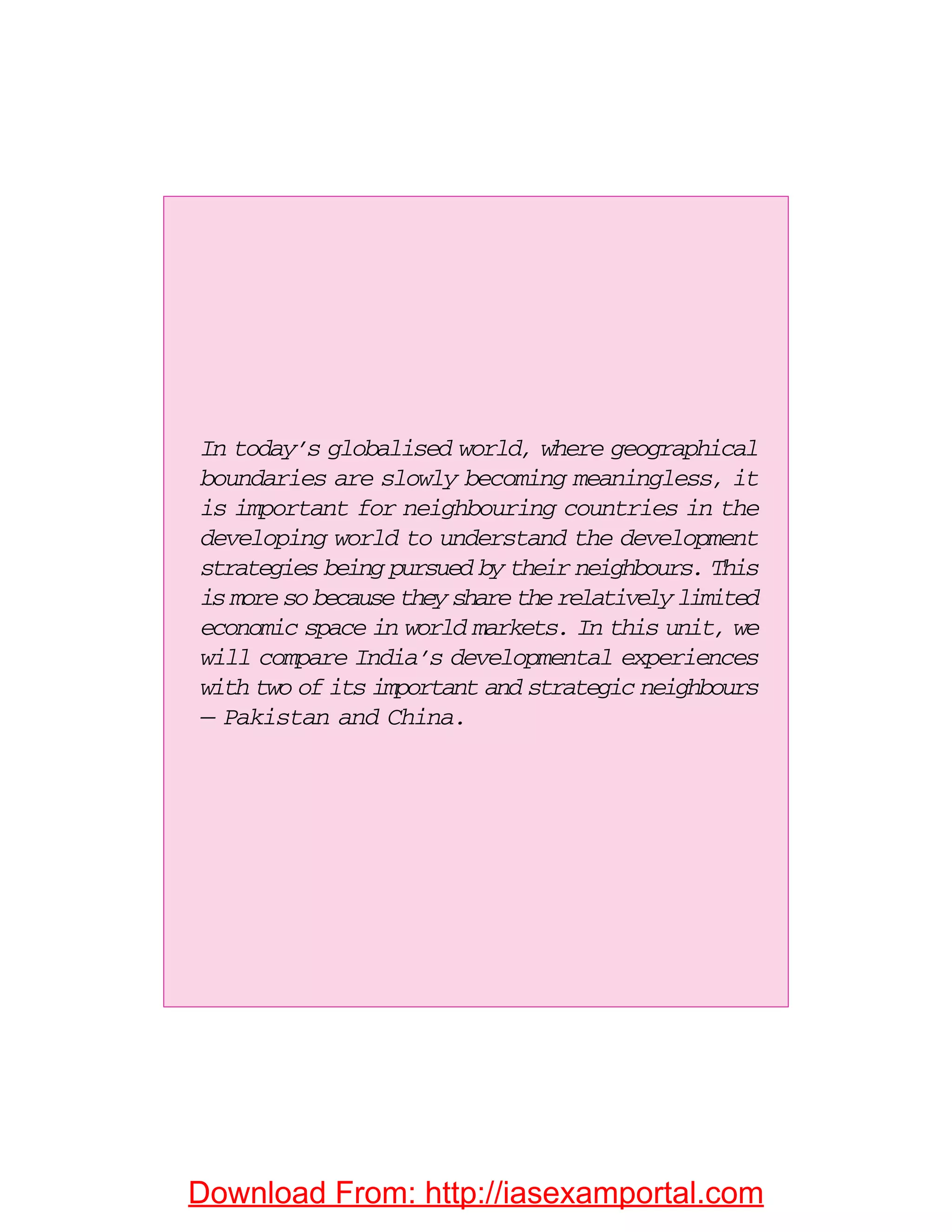 In today’s globalised world, where geographical
boundaries are slowly becoming meaningless, it
is important for neighbouring countries in the
developing world to understand the development
strategies being pursued by their neighbours. This
is more so because they share the relatively limited
economic space in world markets. In this unit, we
will compare India’s developmental experiences
with two of its important and strategic neighbours
— Pakistan and China.
Download From: http://iasexamportal.com
 