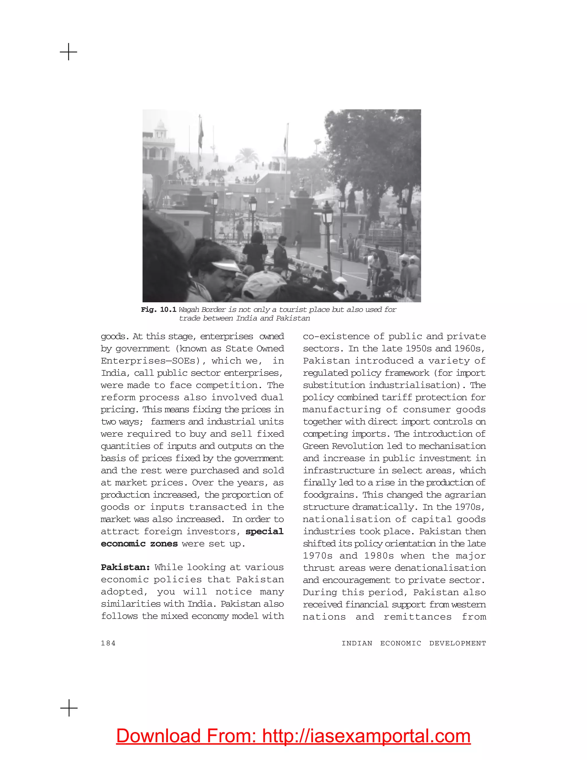 184 INDIAN ECONOMIC DEVELOPMENT
goods. At this stage, enterprises owned
by government (known as State Owned
Enterprises—SOEs), which we, in
India, call public sector enterprises,
were made to face competition. The
reform process also involved dual
pricing. This means fixing the prices in
two ways; farmers and industrial units
were required to buy and sell fixed
quantities of inputs and outputs on the
basis of prices fixed by the government
and the rest were purchased and sold
at market prices. Over the years, as
production increased, the proportion of
goods or inputs transacted in the
market was also increased. In order to
attract foreign investors, special
economic zones were set up.
Pakistan: While looking at various
economic policies that Pakistan
adopted, you will notice many
similarities with India. Pakistan also
follows the mixed economy model with
co-existence of public and private
sectors. In the late 1950s and 1960s,
Pakistan introduced a variety of
regulated policy framework (for import
substitution industrialisation). The
policy combined tariff protection for
manufacturing of consumer goods
together with direct import controls on
competing imports. The introduction of
Green Revolution led to mechanisation
and increase in public investment in
infrastructure in select areas, which
finally led to a rise in the production of
foodgrains. This changed the agrarian
structure dramatically. In the 1970s,
nationalisation of capital goods
industries took place. Pakistan then
shifted its policy orientation in the late
1970s and 1980s when the major
thrust areas were denationalisation
and encouragement to private sector.
During this period, Pakistan also
received financial support from western
nations and remittances from
Fig. 10.1 Wagah Border is not only a tourist place but also used for
trade between India and Pakistan
Download From: http://iasexamportal.com
 