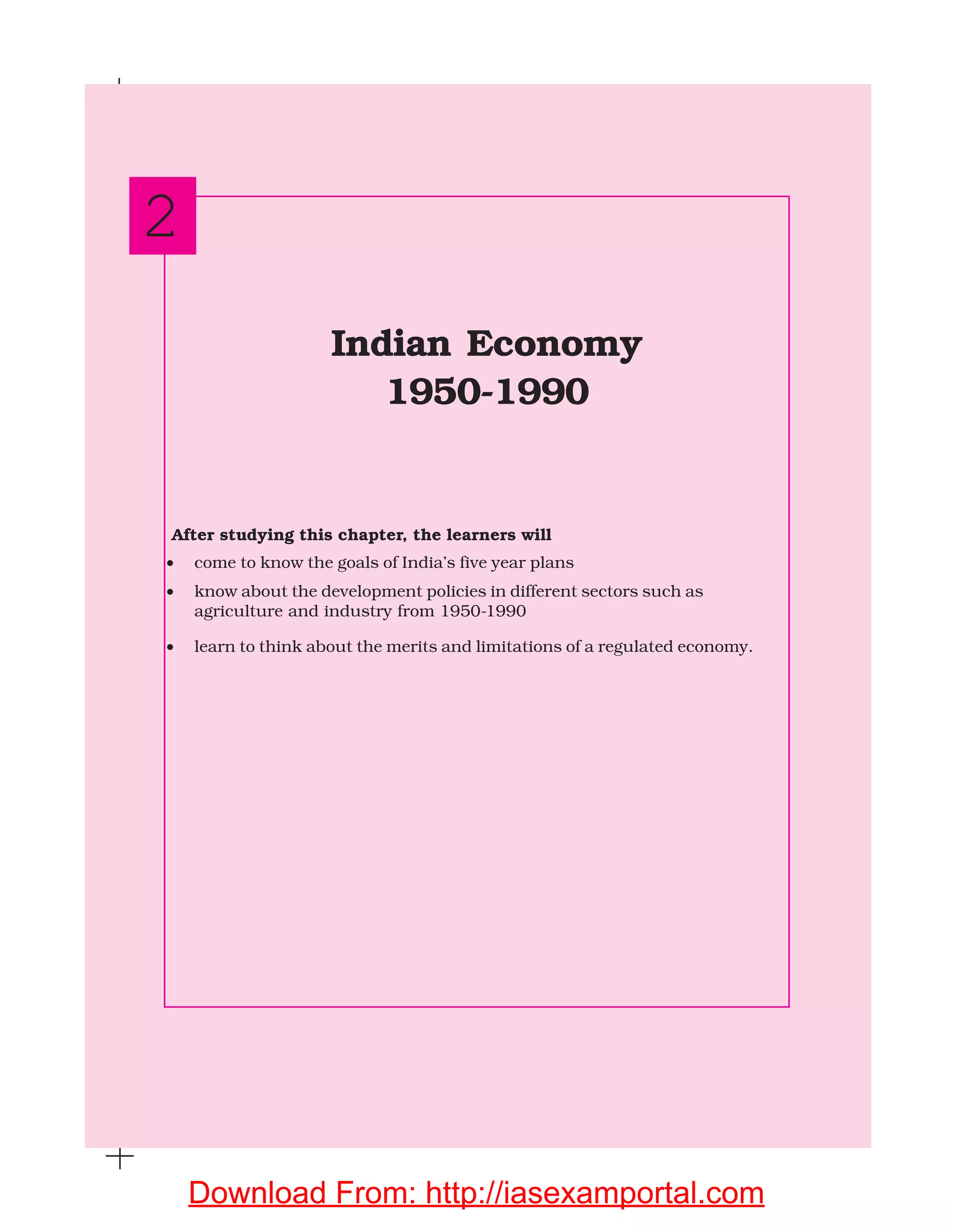 After studying this chapter, the learners will
• come to know the goals of India’s five year plans
• know about the development policies in different sectors such as
agriculture and industry from 1950-1990
• learn to think about the merits and limitations of a regulated economy.
Indian Economy
1950-1990
2
Download From: http://iasexamportal.com
 