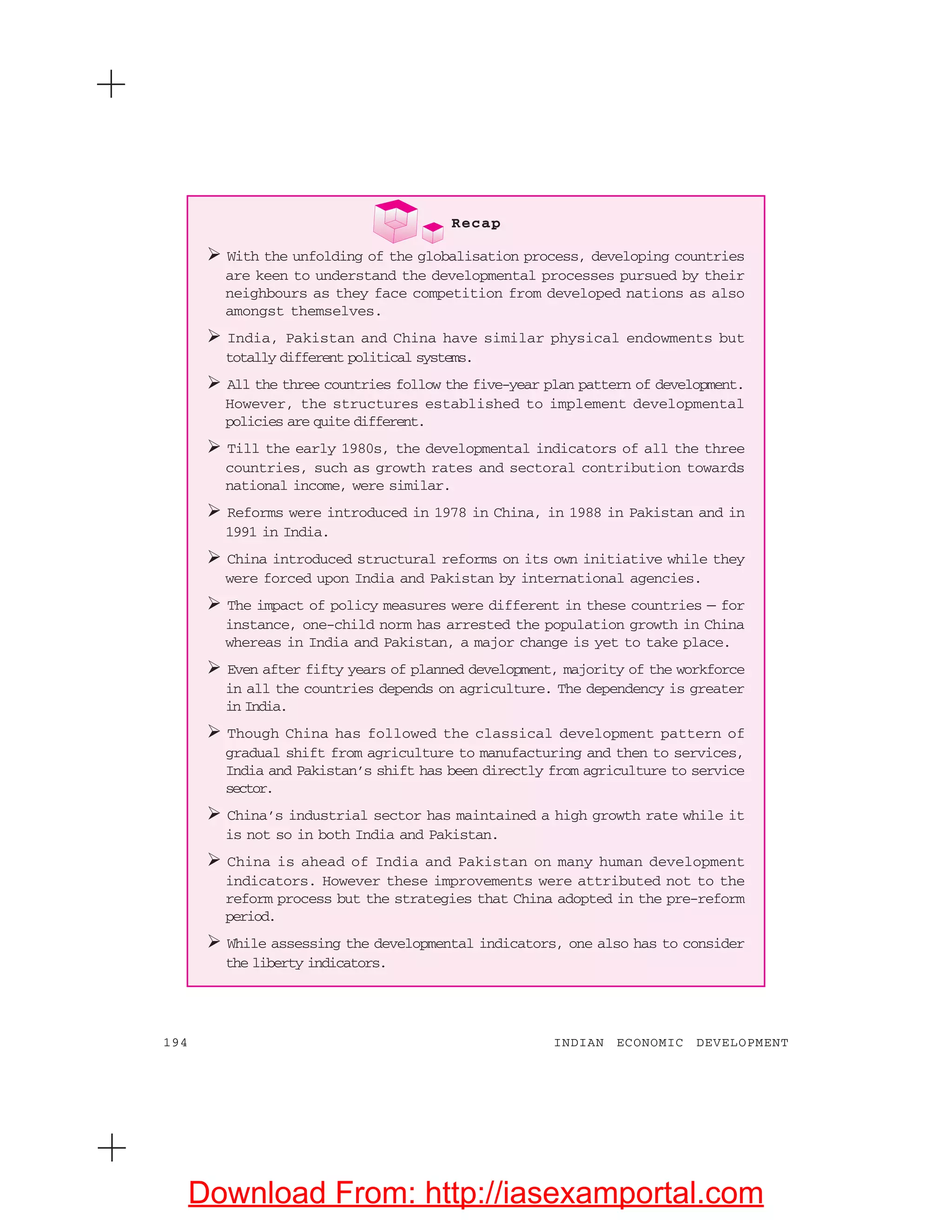 194 INDIAN ECONOMIC DEVELOPMENT
Recap
With the unfolding of the globalisation process, developing countries
are keen to understand the developmental processes pursued by their
neighbours as they face competition from developed nations as also
amongst themselves.
India, Pakistan and China have similar physical endowments but
totally different political systems.
All the three countries follow the five-year plan pattern of development.
However, the structures established to implement developmental
policies are quite different.
Till the early 1980s, the developmental indicators of all the three
countries, such as growth rates and sectoral contribution towards
national income, were similar.
Reforms were introduced in 1978 in China, in 1988 in Pakistan and in
1991 in India.
China introduced structural reforms on its own initiative while they
were forced upon India and Pakistan by international agencies.
The impact of policy measures were different in these countries — for
instance, one-child norm has arrested the population growth in China
whereas in India and Pakistan, a major change is yet to take place.
Even after fifty years of planned development, majority of the workforce
in all the countries depends on agriculture. The dependency is greater
in India.
Though China has followed the classical development pattern of
gradual shift from agriculture to manufacturing and then to services,
India and Pakistan’s shift has been directly from agriculture to service
sector.
China’s industrial sector has maintained a high growth rate while it
is not so in both India and Pakistan.
China is ahead of India and Pakistan on many human development
indicators. However these improvements were attributed not to the
reform process but the strategies that China adopted in the pre-reform
period.
While assessing the developmental indicators, one also has to consider
the liberty indicators.
Download From: http://iasexamportal.com
 