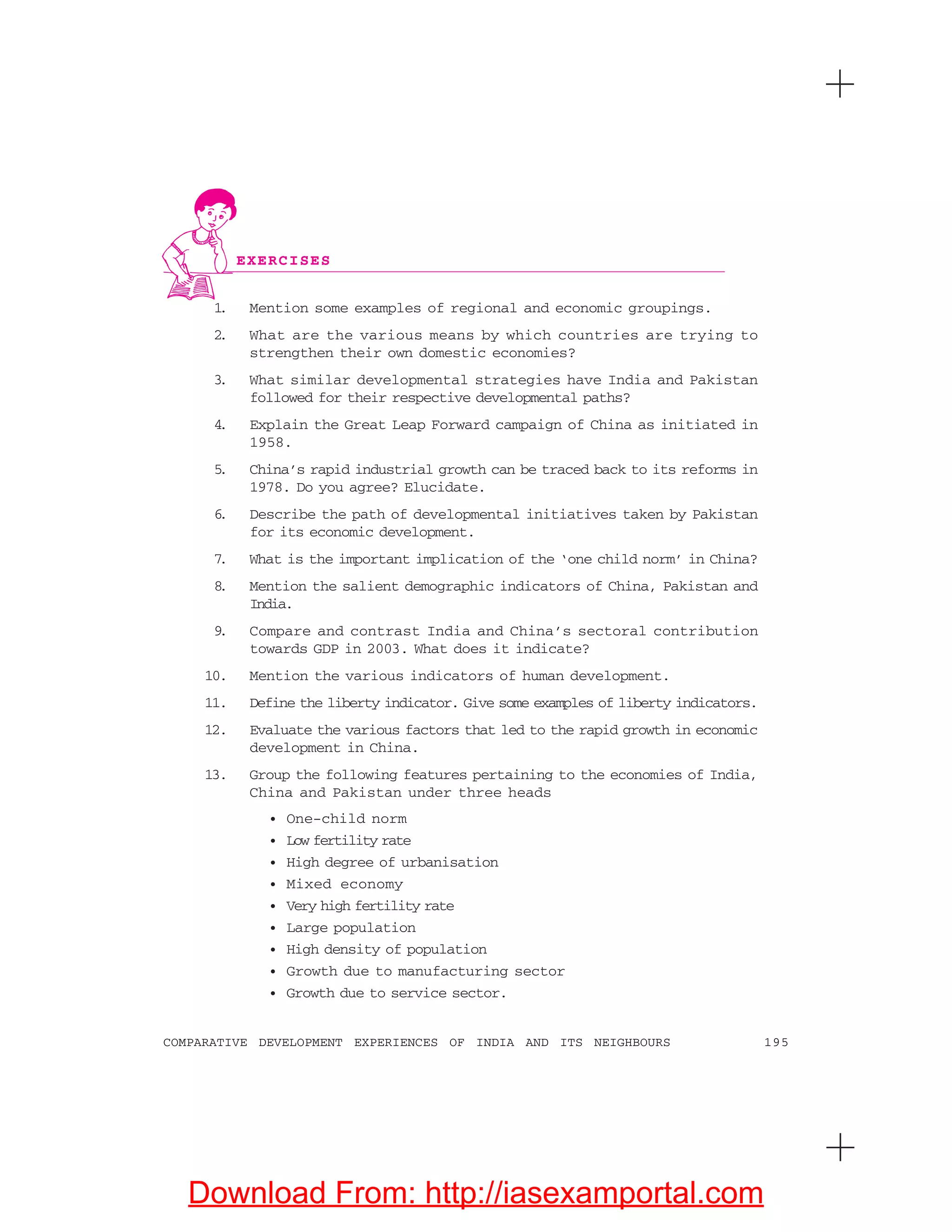 195COMPARATIVE DEVELOPMENT EXPERIENCES OF INDIA AND ITS NEIGHBOURS
1. Mention some examples of regional and economic groupings.
2. What are the various means by which countries are trying to
strengthen their own domestic economies?
3. What similar developmental strategies have India and Pakistan
followed for their respective developmental paths?
4. Explain the Great Leap Forward campaign of China as initiated in
1958.
5. China’s rapid industrial growth can be traced back to its reforms in
1978. Do you agree? Elucidate.
6. Describe the path of developmental initiatives taken by Pakistan
for its economic development.
7. What is the important implication of the ‘one child norm’ in China?
8. Mention the salient demographic indicators of China, Pakistan and
India.
9. Compare and contrast India and China’s sectoral contribution
towards GDP in 2003. What does it indicate?
10. Mention the various indicators of human development.
11. Define the liberty indicator. Give some examples of liberty indicators.
12. Evaluate the various factors that led to the rapid growth in economic
development in China.
13. Group the following features pertaining to the economies of India,
China and Pakistan under three heads
• One-child norm
• Low fertility rate
• High degree of urbanisation
• Mixed economy
• Very high fertility rate
• Large population
• High density of population
• Growth due to manufacturing sector
• Growth due to service sector.
EXERCISES
Download From: http://iasexamportal.com
 