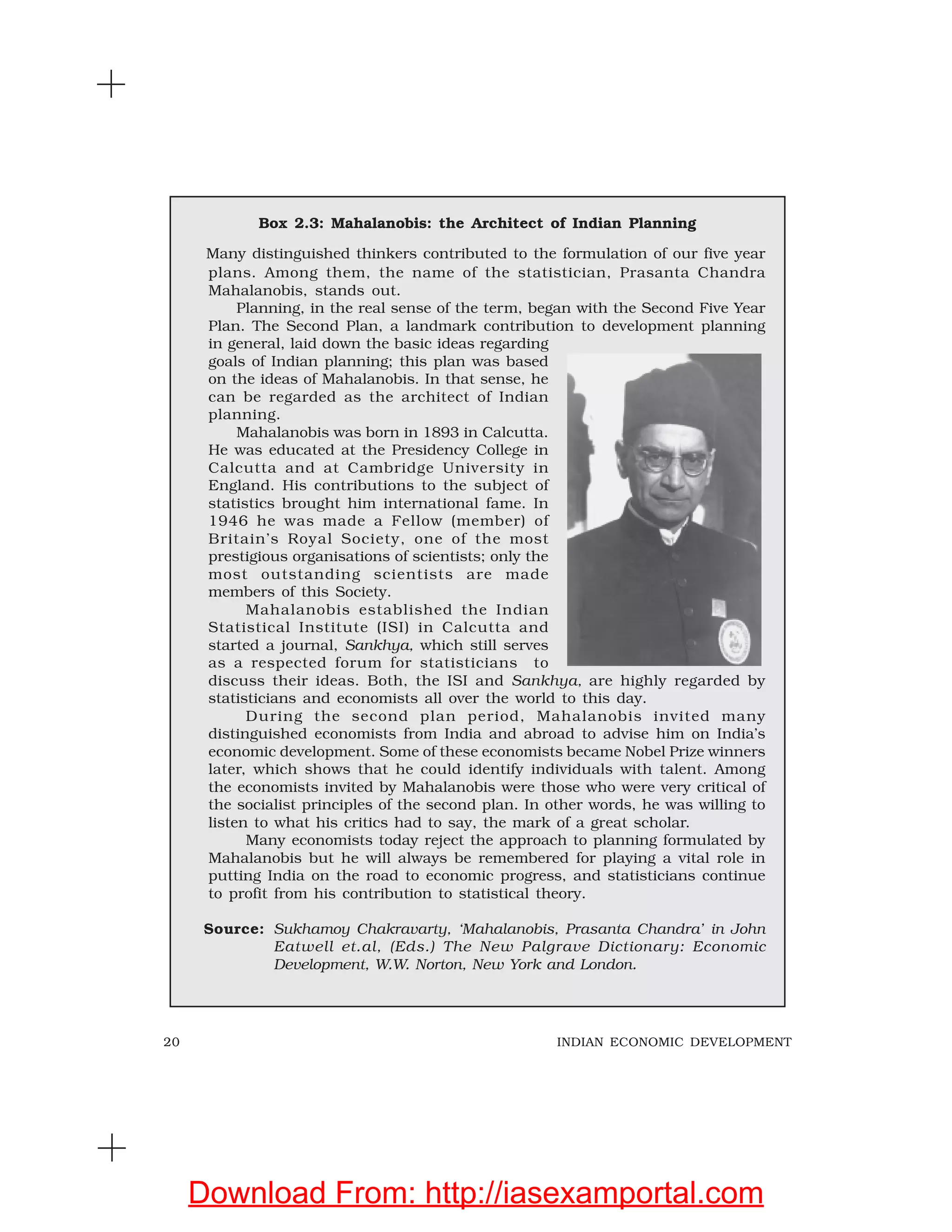 20 INDIAN ECONOMIC DEVELOPMENT
Box 2.3: Mahalanobis: the Architect of Indian Planning
Many distinguished thinkers contributed to the formulation of our five year
plans. Among them, the name of the statistician, Prasanta Chandra
Mahalanobis, stands out.
Planning, in the real sense of the term, began with the Second Five Year
Plan. The Second Plan, a landmark contribution to development planning
in general, laid down the basic ideas regarding
goals of Indian planning; this plan was based
on the ideas of Mahalanobis. In that sense, he
can be regarded as the architect of Indian
planning.
Mahalanobis was born in 1893 in Calcutta.
He was educated at the Presidency College in
Calcutta and at Cambridge University in
England. His contributions to the subject of
statistics brought him international fame. In
1946 he was made a Fellow (member) of
Britain’s Royal Society, one of the most
prestigious organisations of scientists; only the
most outstanding scientists are made
members of this Society.
Mahalanobis established the Indian
Statistical Institute (ISI) in Calcutta and
started a journal, Sankhya, which still serves
as a respected forum for statisticians to
discuss their ideas. Both, the ISI and Sankhya, are highly regarded by
statisticians and economists all over the world to this day.
During the second plan period, Mahalanobis invited many
distinguished economists from India and abroad to advise him on India’s
economic development. Some of these economists became Nobel Prize winners
later, which shows that he could identify individuals with talent. Among
the economists invited by Mahalanobis were those who were very critical of
the socialist principles of the second plan. In other words, he was willing to
listen to what his critics had to say, the mark of a great scholar.
Many economists today reject the approach to planning formulated by
Mahalanobis but he will always be remembered for playing a vital role in
putting India on the road to economic progress, and statisticians continue
to profit from his contribution to statistical theory.
Source: Sukhamoy Chakravarty, ‘Mahalanobis, Prasanta Chandra’ in John
Eatwell et.al, (Eds.) The New Palgrave Dictionary: Economic
Development, W.W. Norton, New York and London.
Download From: http://iasexamportal.com
 