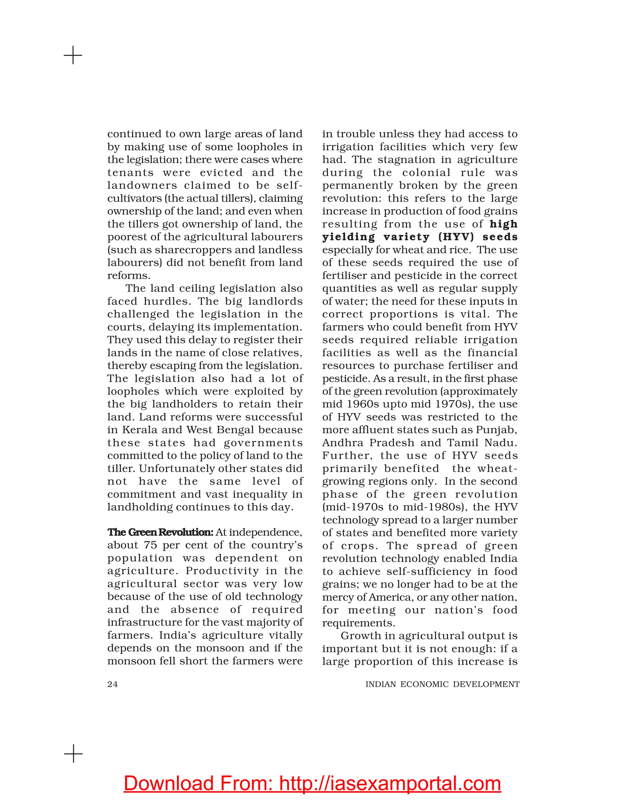 24 INDIAN ECONOMIC DEVELOPMENT
continued to own large areas of land
by making use of some loopholes in
the legislation; there were cases where
tenants were evicted and the
landowners claimed to be self-
cultivators (the actual tillers), claiming
ownership of the land; and even when
the tillers got ownership of land, the
poorest of the agricultural labourers
(such as sharecroppers and landless
labourers) did not benefit from land
reforms.
The land ceiling legislation also
faced hurdles. The big landlords
challenged the legislation in the
courts, delaying its implementation.
They used this delay to register their
lands in the name of close relatives,
thereby escaping from the legislation.
The legislation also had a lot of
loopholes which were exploited by
the big landholders to retain their
land. Land reforms were successful
in Kerala and West Bengal because
these states had governments
committed to the policy of land to the
tiller. Unfortunately other states did
not have the same level of
commitment and vast inequality in
landholding continues to this day.
The GreenRevolution: At independence,
about 75 per cent of the country’s
population was dependent on
agriculture. Productivity in the
agricultural sector was very low
because of the use of old technology
and the absence of required
infrastructure for the vast majority of
farmers. India’s agriculture vitally
depends on the monsoon and if the
monsoon fell short the farmers were
in trouble unless they had access to
irrigation facilities which very few
had. The stagnation in agriculture
during the colonial rule was
permanently broken by the green
revolution: this refers to the large
increase in production of food grains
resulting from the use of high
yielding variety (HYV) seeds
especially for wheat and rice. The use
of these seeds required the use of
fertiliser and pesticide in the correct
quantities as well as regular supply
of water; the need for these inputs in
correct proportions is vital. The
farmers who could benefit from HYV
seeds required reliable irrigation
facilities as well as the financial
resources to purchase fertiliser and
pesticide. As a result, in the first phase
of the green revolution (approximately
mid 1960s upto mid 1970s), the use
of HYV seeds was restricted to the
more affluent states such as Punjab,
Andhra Pradesh and Tamil Nadu.
Further, the use of HYV seeds
primarily benefited the wheat-
growing regions only. In the second
phase of the green revolution
(mid-1970s to mid-1980s), the HYV
technology spread to a larger number
of states and benefited more variety
of crops. The spread of green
revolution technology enabled India
to achieve self-sufficiency in food
grains; we no longer had to be at the
mercy of America, or any other nation,
for meeting our nation’s food
requirements.
Growth in agricultural output is
important but it is not enough: if a
large proportion of this increase is
Download From: http://iasexamportal.com
 