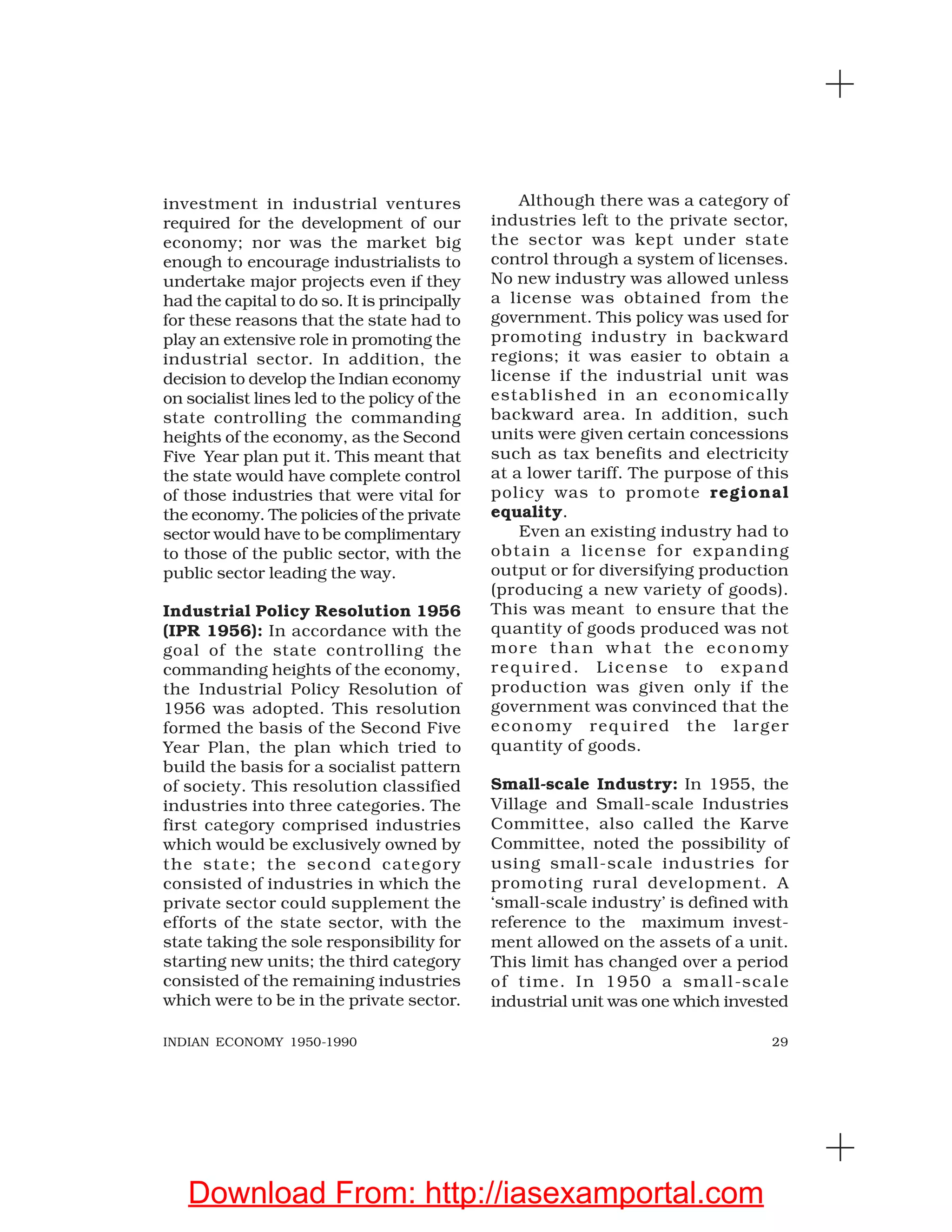 29INDIAN ECONOMY 1950-1990
investment in industrial ventures
required for the development of our
economy; nor was the market big
enough to encourage industrialists to
undertake major projects even if they
had the capital to do so. It is principally
for these reasons that the state had to
play an extensive role in promoting the
industrial sector. In addition, the
decision to develop the Indian economy
on socialist lines led to the policy of the
state controlling the commanding
heights of the economy, as the Second
Five Year plan put it. This meant that
the state would have complete control
of those industries that were vital for
the economy. The policies of the private
sector would have to be complimentary
to those of the public sector, with the
public sector leading the way.
Industrial Policy Resolution 1956
(IPR 1956): In accordance with the
goal of the state controlling the
commanding heights of the economy,
the Industrial Policy Resolution of
1956 was adopted. This resolution
formed the basis of the Second Five
Year Plan, the plan which tried to
build the basis for a socialist pattern
of society. This resolution classified
industries into three categories. The
first category comprised industries
which would be exclusively owned by
the state; the second category
consisted of industries in which the
private sector could supplement the
efforts of the state sector, with the
state taking the sole responsibility for
starting new units; the third category
consisted of the remaining industries
which were to be in the private sector.
Although there was a category of
industries left to the private sector,
the sector was kept under state
control through a system of licenses.
No new industry was allowed unless
a license was obtained from the
government. This policy was used for
promoting industry in backward
regions; it was easier to obtain a
license if the industrial unit was
established in an economically
backward area. In addition, such
units were given certain concessions
such as tax benefits and electricity
at a lower tariff. The purpose of this
policy was to promote regional
equality.
Even an existing industry had to
obtain a license for expanding
output or for diversifying production
(producing a new variety of goods).
This was meant to ensure that the
quantity of goods produced was not
more than what the economy
required. License to expand
production was given only if the
government was convinced that the
economy required the larger
quantity of goods.
Small-scale Industry: In 1955, the
Village and Small-scale Industries
Committee, also called the Karve
Committee, noted the possibility of
using small-scale industries for
promoting rural development. A
‘small-scale industry’ is defined with
reference to the maximum invest-
ment allowed on the assets of a unit.
This limit has changed over a period
of time. In 1950 a small-scale
industrial unit was one which invested
Download From: http://iasexamportal.com
 