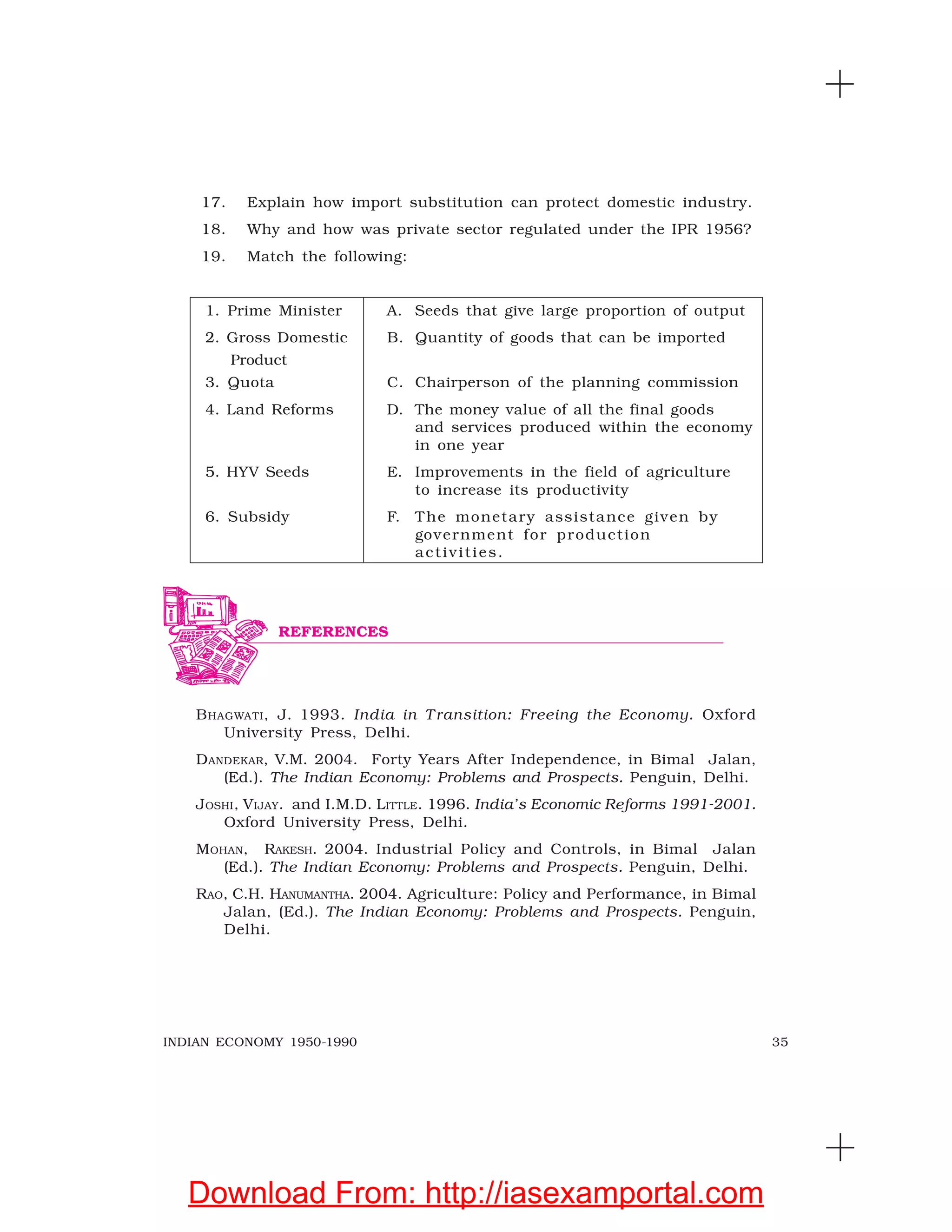 35INDIAN ECONOMY 1950-1990
17. Explain how import substitution can protect domestic industry.
18. Why and how was private sector regulated under the IPR 1956?
19. Match the following:
1. Prime Minister A. Seeds that give large proportion of output
2. Gross Domestic B. Quantity of goods that can be imported
Product
3. Quota C. Chairperson of the planning commission
4. Land Reforms D. The money value of all the final goods
and services produced within the economy
in one year
5. HYV Seeds E. Improvements in the field of agriculture
to increase its productivity
6. Subsidy F. The monetary assistance given by
government for production
activities.
BHAGWATI, J. 1993. India in T ransition: Freeing the Economy. Oxford
University Press, Delhi.
DANDEKAR, V.M. 2004. Forty Years After Independence, in Bimal Jalan,
(Ed.). The Indian Economy: Problems and Prospects. Penguin, Delhi.
JOSHI, VIJAY. and I.M.D. LITTLE. 1996. India’s Economic Reforms 1991-2001.
Oxford University Press, Delhi.
MOHAN, RAKESH. 2004. Industrial Policy and Controls, in Bimal Jalan
(Ed.). The Indian Economy: Problems and Prospects. Penguin, Delhi.
RAO, C.H. HANUMANTHA. 2004. Agriculture: Policy and Performance, in Bimal
Jalan, (Ed.). The Indian Economy: Problems and Prospects. Penguin,
Delhi.
REFERENCES
Download From: http://iasexamportal.com
 