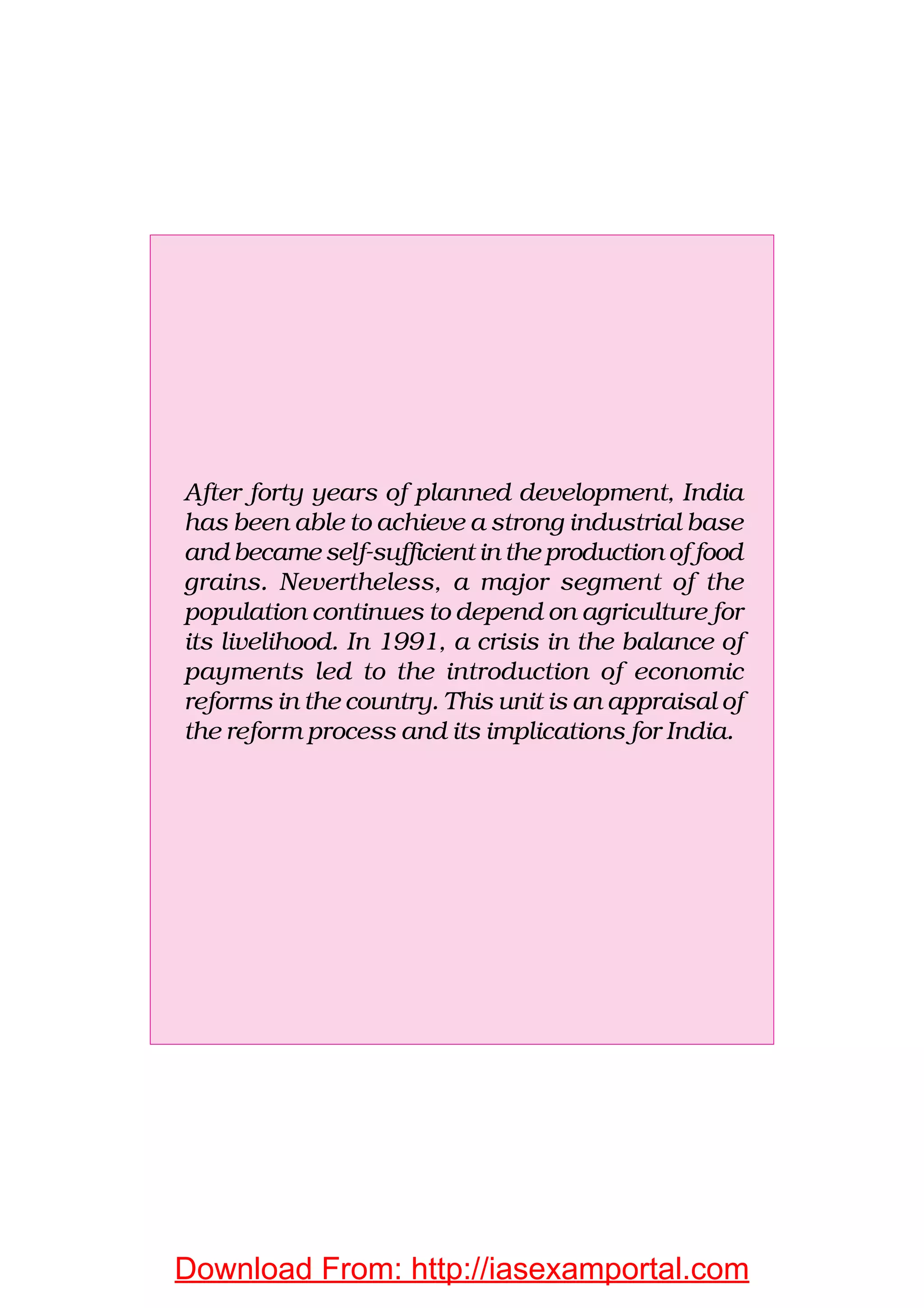 After forty years of planned development, India
has been able to achieve a strong industrial base
and became self-sufficient in the production of food
grains. Nevertheless, a major segment of the
population continues to depend on agriculture for
its livelihood. In 1991, a crisis in the balance of
payments led to the introduction of economic
reforms in the country. This unit is an appraisal of
the reform process and its implications for India.
Download From: http://iasexamportal.com
 