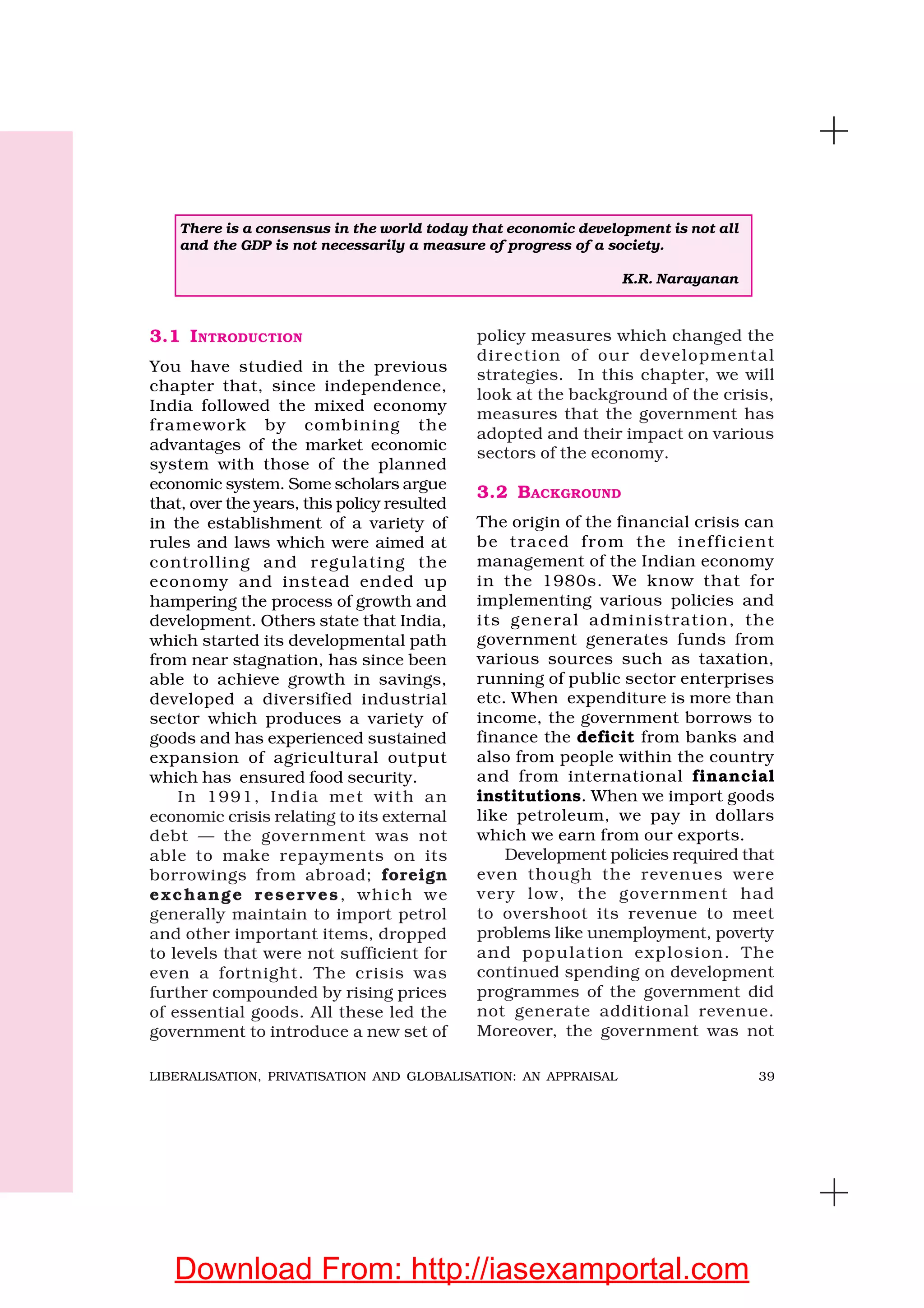39LIBERALISATION, PRIVATISATION AND GLOBALISATION: AN APPRAISAL
3.1 INTRODUCTION
You have studied in the previous
chapter that, since independence,
India followed the mixed economy
framework by combining the
advantages of the market economic
system with those of the planned
economic system. Some scholars argue
that, over the years, this policy resulted
in the establishment of a variety of
rules and laws which were aimed at
controlling and regulating the
economy and instead ended up
hampering the process of growth and
development. Others state that India,
which started its developmental path
from near stagnation, has since been
able to achieve growth in savings,
developed a diversified industrial
sector which produces a variety of
goods and has experienced sustained
expansion of agricultural output
which has ensured food security.
In 1991, India met with an
economic crisis relating to its external
debt — the government was not
able to make repayments on its
borrowings from abroad; foreign
exchange reserves, which we
generally maintain to import petrol
and other important items, dropped
to levels that were not sufficient for
even a fortnight. The crisis was
further compounded by rising prices
of essential goods. All these led the
government to introduce a new set of
policy measures which changed the
direction of our developmental
strategies. In this chapter, we will
look at the background of the crisis,
measures that the government has
adopted and their impact on various
sectors of the economy.
3.2 BACKGROUND
The origin of the financial crisis can
be traced from the inefficient
management of the Indian economy
in the 1980s. We know that for
implementing various policies and
its general administration, the
government generates funds from
various sources such as taxation,
running of public sector enterprises
etc. When expenditure is more than
income, the government borrows to
finance the deficit from banks and
also from people within the country
and from international financial
institutions. When we import goods
like petroleum, we pay in dollars
which we earn from our exports.
Development policies required that
even though the revenues were
very low, the government had
to overshoot its revenue to meet
problems like unemployment, poverty
and population explosion. The
continued spending on development
programmes of the government did
not generate additional revenue.
Moreover, the government was not
There is a consensus in the world today that economic development is not all
and the GDP is not necessarily a measure of progress of a society.
K.R. Narayanan
Download From: http://iasexamportal.com
 