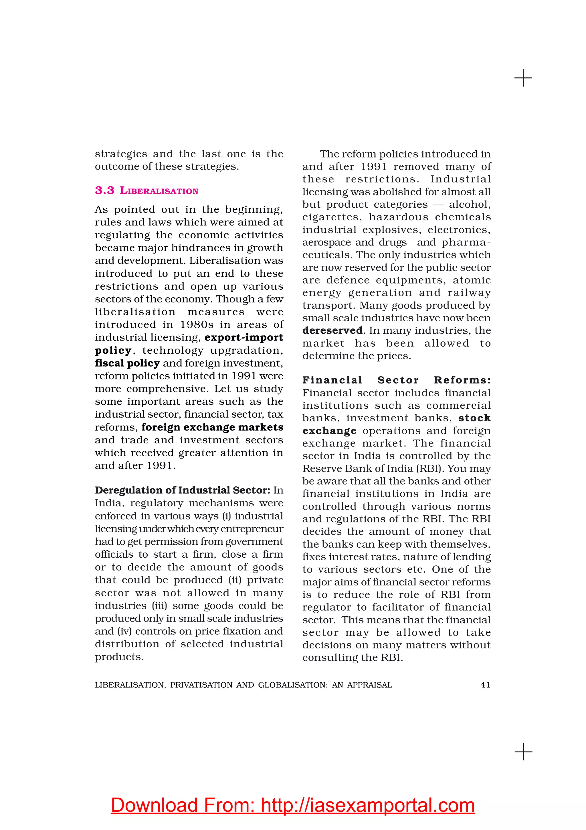 41LIBERALISATION, PRIVATISATION AND GLOBALISATION: AN APPRAISAL
strategies and the last one is the
outcome of these strategies.
3.3 LIBERALISATION
As pointed out in the beginning,
rules and laws which were aimed at
regulating the economic activities
became major hindrances in growth
and development. Liberalisation was
introduced to put an end to these
restrictions and open up various
sectors of the economy. Though a few
liberalisation measures were
introduced in 1980s in areas of
industrial licensing, export-import
policy, technology upgradation,
fiscal policy and foreign investment,
reform policies initiated in 1991 were
more comprehensive. Let us study
some important areas such as the
industrial sector, financial sector, tax
reforms, foreign exchange markets
and trade and investment sectors
which received greater attention in
and after 1991.
Deregulation of Industrial Sector: In
India, regulatory mechanisms were
enforced in various ways (i) industrial
licensing underwhichevery entrepreneur
had to get permission from government
officials to start a firm, close a firm
or to decide the amount of goods
that could be produced (ii) private
sector was not allowed in many
industries (iii) some goods could be
produced only in small scale industries
and (iv) controls on price fixation and
distribution of selected industrial
products.
The reform policies introduced in
and after 1991 removed many of
these restrictions. Industrial
licensing was abolished for almost all
but product categories — alcohol,
cigarettes, hazardous chemicals
industrial explosives, electronics,
aerospace and drugs and pharma-
ceuticals. The only industries which
are now reserved for the public sector
are defence equipments, atomic
energy generation and railway
transport. Many goods produced by
small scale industries have now been
dereserved. In many industries, the
market has been allowed to
determine the prices.
Financial Sector Reforms:
Financial sector includes financial
institutions such as commercial
banks, investment banks, stock
exchange operations and foreign
exchange market. The financial
sector in India is controlled by the
Reserve Bank of India (RBI). You may
be aware that all the banks and other
financial institutions in India are
controlled through various norms
and regulations of the RBI. The RBI
decides the amount of money that
the banks can keep with themselves,
fixes interest rates, nature of lending
to various sectors etc. One of the
major aims of financial sector reforms
is to reduce the role of RBI from
regulator to facilitator of financial
sector. This means that the financial
sector may be allowed to take
decisions on many matters without
consulting the RBI.
Download From: http://iasexamportal.com
 
