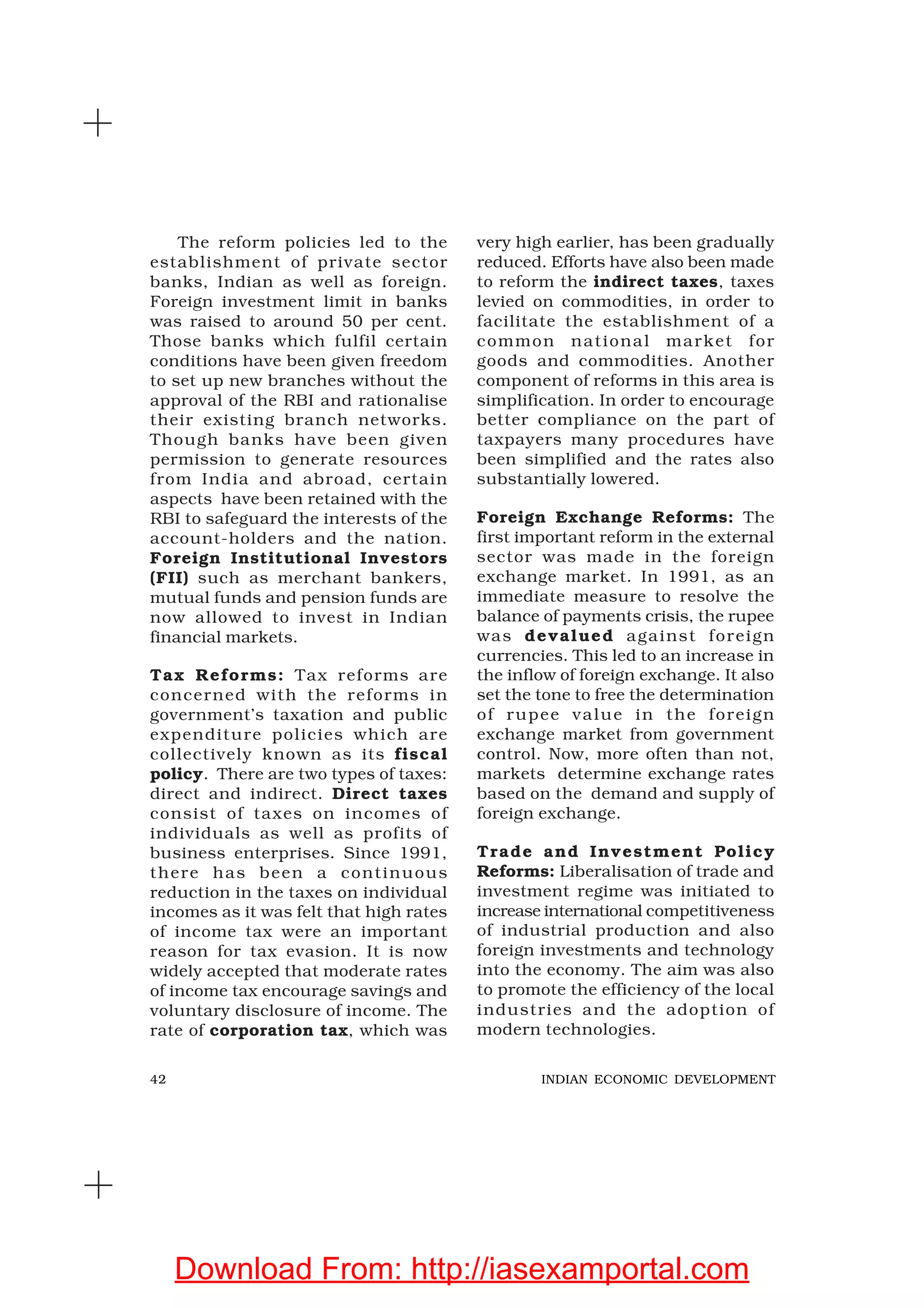 42 INDIAN ECONOMIC DEVELOPMENT
The reform policies led to the
establishment of private sector
banks, Indian as well as foreign.
Foreign investment limit in banks
was raised to around 50 per cent.
Those banks which fulfil certain
conditions have been given freedom
to set up new branches without the
approval of the RBI and rationalise
their existing branch networks.
Though banks have been given
permission to generate resources
from India and abroad, certain
aspects have been retained with the
RBI to safeguard the interests of the
account-holders and the nation.
Foreign Institutional Investors
(FII) such as merchant bankers,
mutual funds and pension funds are
now allowed to invest in Indian
financial markets.
Tax Reforms: Tax reforms are
concerned with the reforms in
government’s taxation and public
expenditure policies which are
collectively known as its fiscal
policy. There are two types of taxes:
direct and indirect. Direct taxes
consist of taxes on incomes of
individuals as well as profits of
business enterprises. Since 1991,
there has been a continuous
reduction in the taxes on individual
incomes as it was felt that high rates
of income tax were an important
reason for tax evasion. It is now
widely accepted that moderate rates
of income tax encourage savings and
voluntary disclosure of income. The
rate of corporation tax, which was
very high earlier, has been gradually
reduced. Efforts have also been made
to reform the indirect taxes, taxes
levied on commodities, in order to
facilitate the establishment of a
common national market for
goods and commodities. Another
component of reforms in this area is
simplification. In order to encourage
better compliance on the part of
taxpayers many procedures have
been simplified and the rates also
substantially lowered.
Foreign Exchange Reforms: The
first important reform in the external
sector was made in the foreign
exchange market. In 1991, as an
immediate measure to resolve the
balance of payments crisis, the rupee
was devalued against foreign
currencies. This led to an increase in
the inflow of foreign exchange. It also
set the tone to free the determination
of rupee value in the foreign
exchange market from government
control. Now, more often than not,
markets determine exchange rates
based on the demand and supply of
foreign exchange.
Trade and Investment Policy
Reforms: Liberalisation of trade and
investment regime was initiated to
increase international competitiveness
of industrial production and also
foreign investments and technology
into the economy. The aim was also
to promote the efficiency of the local
industries and the adoption of
modern technologies.
Download From: http://iasexamportal.com
 