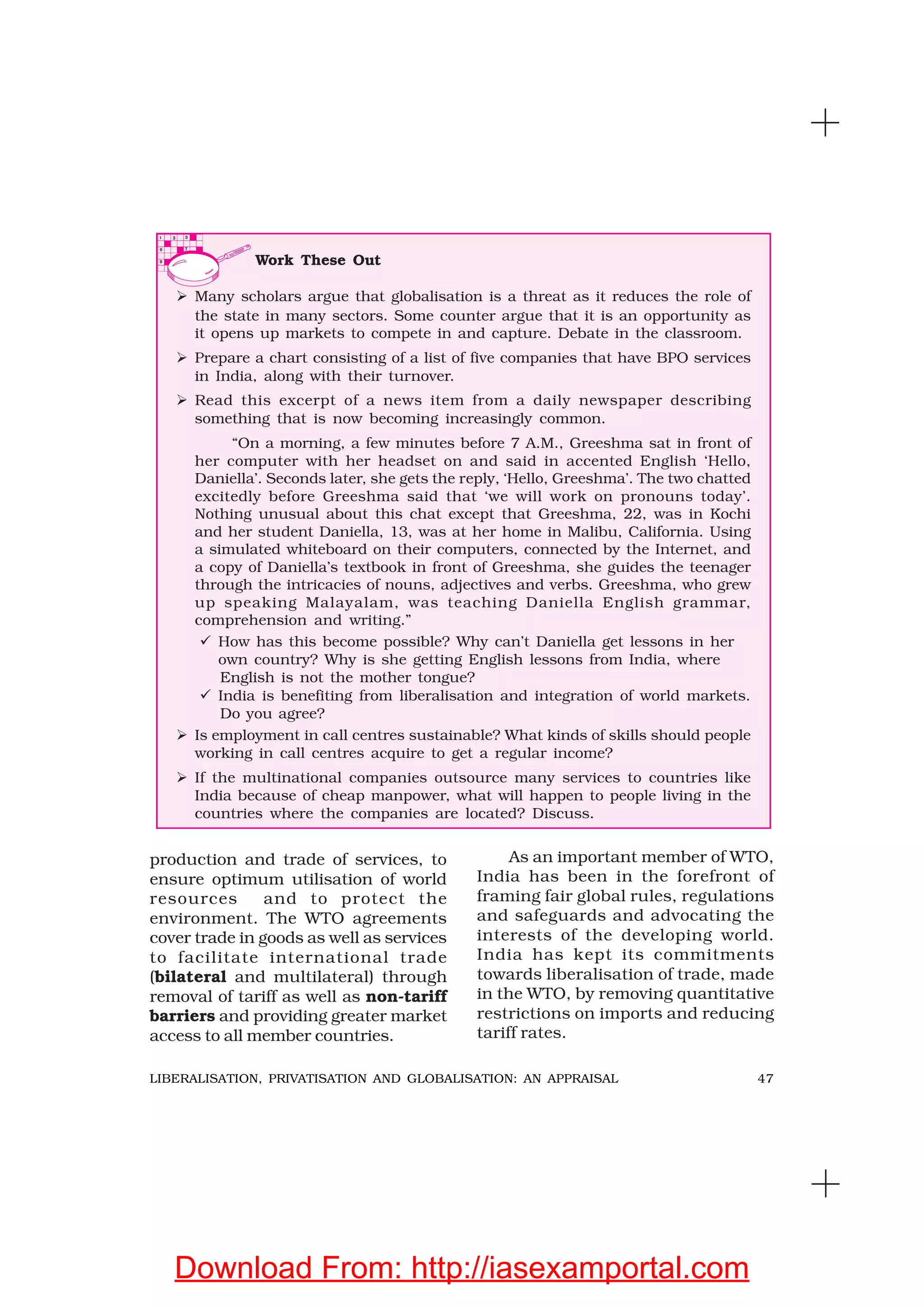 47LIBERALISATION, PRIVATISATION AND GLOBALISATION: AN APPRAISAL
production and trade of services, to
ensure optimum utilisation of world
resources and to protect the
environment. The WTO agreements
cover trade in goods as well as services
to facilitate international trade
(bilateral and multilateral) through
removal of tariff as well as non-tariff
barriers and providing greater market
access to all member countries.
As an important member of WTO,
India has been in the forefront of
framing fair global rules, regulations
and safeguards and advocating the
interests of the developing world.
India has kept its commitments
towards liberalisation of trade, made
in the WTO, by removing quantitative
restrictions on imports and reducing
tariff rates.
Work These Out
Many scholars argue that globalisation is a threat as it reduces the role of
the state in many sectors. Some counter argue that it is an opportunity as
it opens up markets to compete in and capture. Debate in the classroom.
Prepare a chart consisting of a list of five companies that have BPO services
in India, along with their turnover.
Read this excerpt of a news item from a daily newspaper describing
something that is now becoming increasingly common.
“On a morning, a few minutes before 7 A.M., Greeshma sat in front of
her computer with her headset on and said in accented English ‘Hello,
Daniella’. Seconds later, she gets the reply, ‘Hello, Greeshma’. The two chatted
excitedly before Greeshma said that ‘we will work on pronouns today’.
Nothing unusual about this chat except that Greeshma, 22, was in Kochi
and her student Daniella, 13, was at her home in Malibu, California. Using
a simulated whiteboard on their computers, connected by the Internet, and
a copy of Daniella’s textbook in front of Greeshma, she guides the teenager
through the intricacies of nouns, adjectives and verbs. Greeshma, who grew
up speaking Malayalam, was teaching Daniella English grammar,
comprehension and writing.”
How has this become possible? Why can’t Daniella get lessons in her
own country? Why is she getting English lessons from India, where
English is not the mother tongue?
India is benefiting from liberalisation and integration of world markets.
Do you agree?
Is employment in call centres sustainable? What kinds of skills should people
working in call centres acquire to get a regular income?
If the multinational companies outsource many services to countries like
India because of cheap manpower, what will happen to people living in the
countries where the companies are located? Discuss.
Download From: http://iasexamportal.com
 