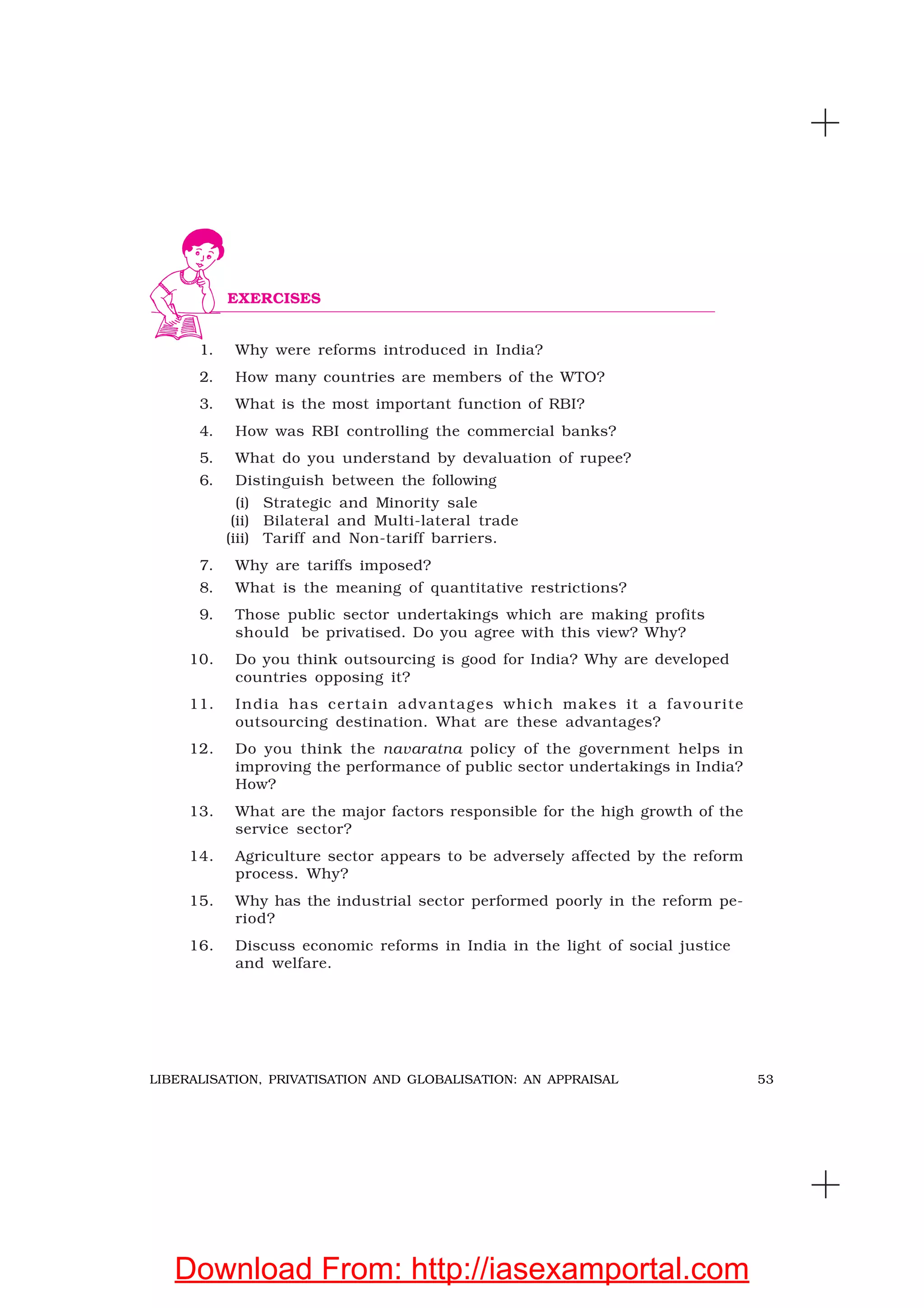 53LIBERALISATION, PRIVATISATION AND GLOBALISATION: AN APPRAISAL
1. Why were reforms introduced in India?
2. How many countries are members of the WTO?
3. What is the most important function of RBI?
4. How was RBI controlling the commercial banks?
5. What do you understand by devaluation of rupee?
6. Distinguish between the following
(i) Strategic and Minority sale
(ii) Bilateral and Multi-lateral trade
(iii) Tariff and Non-tariff barriers.
7. Why are tariffs imposed?
8. What is the meaning of quantitative restrictions?
9. Those public sector undertakings which are making profits
should be privatised. Do you agree with this view? Why?
10. Do you think outsourcing is good for India? Why are developed
countries opposing it?
11. India has certain advantages which makes it a favourite
outsourcing destination. What are these advantages?
12. Do you think the navaratna policy of the government helps in
improving the performance of public sector undertakings in India?
How?
13. What are the major factors responsible for the high growth of the
service sector?
14. Agriculture sector appears to be adversely affected by the reform
process. Why?
15. Why has the industrial sector performed poorly in the reform pe-
riod?
16. Discuss economic reforms in India in the light of social justice
and welfare.
EXERCISES
Download From: http://iasexamportal.com
 