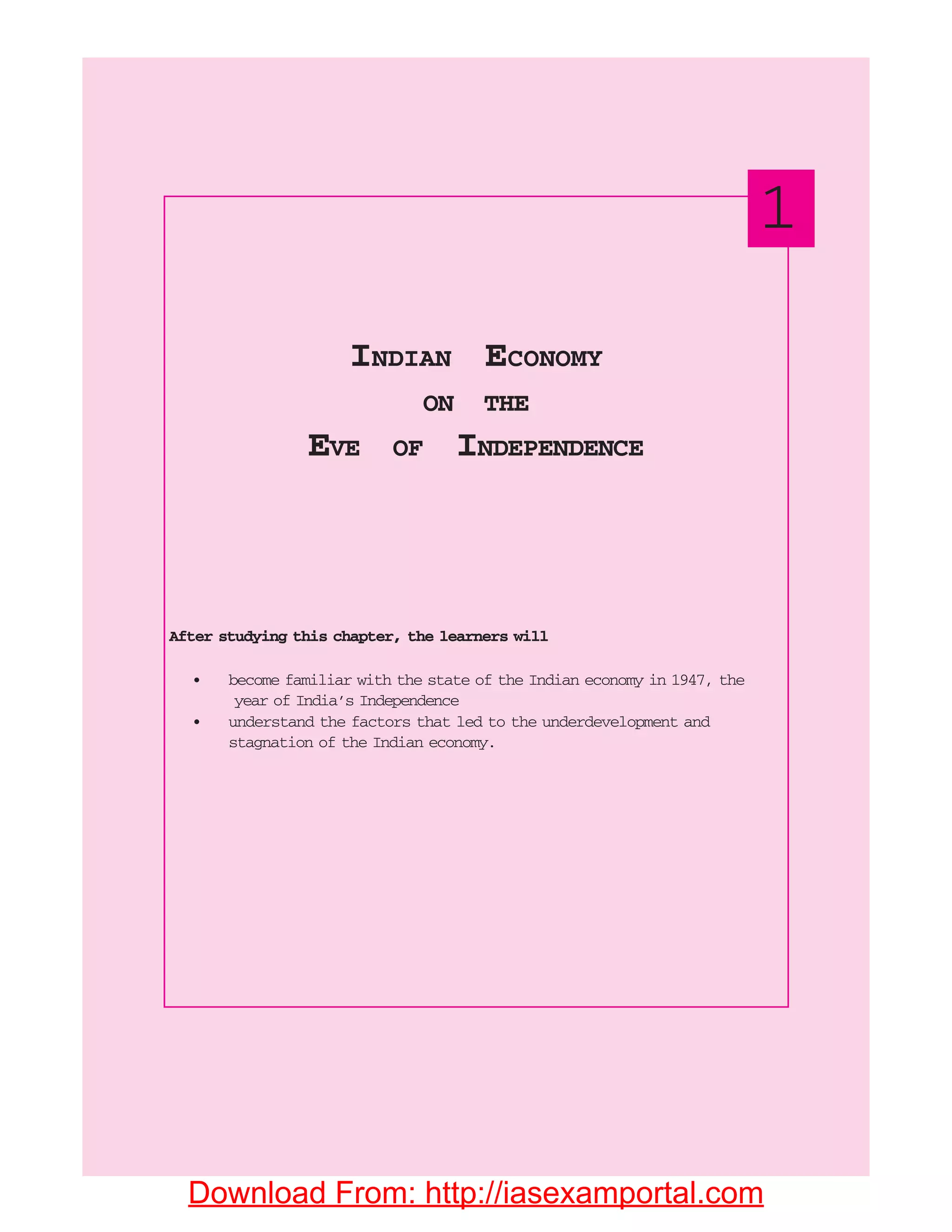 After studying this chapter, the learners will
• become familiar with the state of the Indian economy in 1947, the
year of India’s Independence
• understand the factors that led to the underdevelopment and
stagnation of the Indian economy.
INDIAN ECONOMY
ON THE
EVE OF INDEPENDENCE
1
Download From: http://iasexamportal.com
 